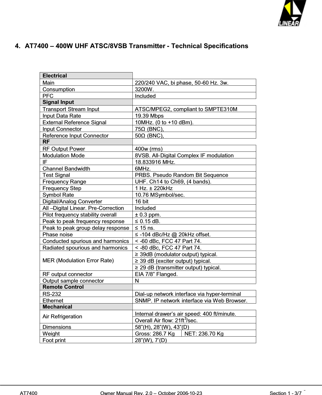 AT7400 Owner Manual Rev. 2.0 – October 2006-10-23 Section 1 - 3/7 34. AT7400 – 400W UHF ATSC/8VSB Transmitter - Technical SpecificationsElectricalMain 220/240 VAC, bi phase, 50-60 Hz. 3w.Consumption 3200W.PFC IncludedSignal InputTransport Stream Input ATSC/MPEG2, compliant to SMPTE310MInput Data Rate 19.39 MbpsExternal Reference Signal 10MHz. (0 to +10 dBm).Input Connector 75ȍ(BNC),Reference Input Connector 50ȍ(BNC),RFRF Output Power 400w (rms)Modulation Mode 8VSB. All-Digital Complex IF modulationIF 18.833916 MHz.Channel Bandwidth 6MHz.Test Signal PRBS. Pseudo Random Bit SequenceFrequency Range UHF. Ch14 to Ch69, (4 bands).Frequency Step 1 Hz. ± 220kHzSymbol Rate 10.76 MSymbol/sec.Digital/Analog Converter 16 bitAll –Digital Linear. Pre-Correction IncludedPilot frequency stability overall ± 0.3 ppm.Peak to peak frequency response 0.15 dB.Peak to peak group delay response 15 ns.Phase noise -104 dBc/Hz @ 20kHz offset.Conducted spurious and harmonics &lt; -60 dBc, FCC 47 Part 74.Radiated spourious and harmonics &lt; -80 dBc, FCC 47 Part 74.39dB (modulator output) typical.39 dB (exciter output) typical.MER (Modulation Error Rate)29 dB (transmitter output) typical.RF output connector EIA 7/8” Flanged.Output sample connector NRemote ControlRS-232 Dial-up network interface via hyper-terminalEthernet SNMP. IP network interface via Web Browser.MechanicalInternal drawer’s air speed: 400 ft/minute.Air Refrigeration Overall Air flow: 21ft3/sec.Dimensions 58”(H), 28”(W), 43”(D)Weight Gross: 286.7 Kg NET: 236.70 KgFoot print 28”(W), 7’(D)