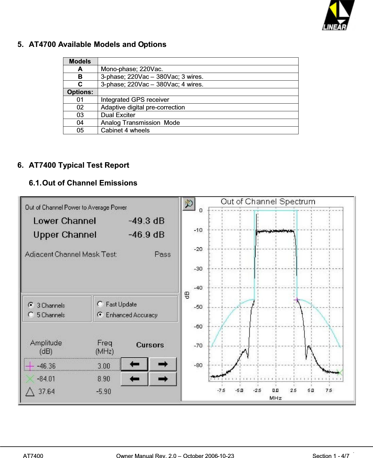 AT7400 Owner Manual Rev. 2.0 – October 2006-10-23 Section 1 - 4/7 45. AT4700 Available Models and OptionsModelsAMono-phase; 220Vac.B3-phase; 220Vac – 380Vac; 3 wires.C3-phase; 220Vac – 380Vac; 4 wires.Options:01 Integrated GPS receiver02 Adaptive digital pre-correction03 Dual Exciter04 Analog Transmission Mode05 Cabinet 4 wheels6. AT7400 Typical Test Report6.1.Out of Channel Emissions