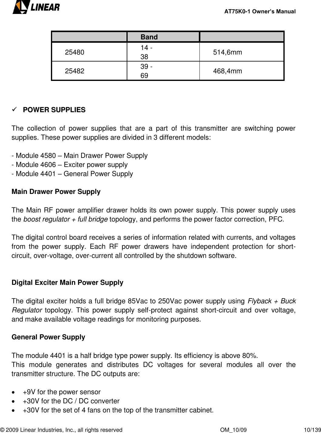     AT75K0-1 Owner’s Manual  © 2009 Linear Industries, Inc., all rights reserved                                                              OM_10/09                                    10/139   Band 25480 14 - 38 514,6mm 25482 39 - 69 468,4mm      PPOOWWEERR  SSUUPPPPLLIIEESS   The  collection  of  power  supplies  that  are  a  part  of  this  transmitter  are  switching  power supplies. These power supplies are divided in 3 different models:  - Module 4580 – Main Drawer Power Supply - Module 4606 – Exciter power supply - Module 4401 – General Power Supply  Main Drawer Power Supply  The Main RF power amplifier drawer holds its own power supply. This power supply uses the boost regulator + full bridge topology, and performs the power factor correction, PFC.  The digital control board receives a series of information related with currents, and voltages from  the  power  supply.  Each  RF  power  drawers  have  independent  protection  for  short-circuit, over-voltage, over-current all controlled by the shutdown software.   Digital Exciter Main Power Supply  The digital exciter holds a full bridge 85Vac to 250Vac power supply using Flyback + Buck Regulator  topology.  This  power  supply  self-protect  against  short-circuit  and  over  voltage, and make available voltage readings for monitoring purposes.  General Power Supply  The module 4401 is a half bridge type power supply. Its efficiency is above 80%. This  module  generates  and  distributes  DC  voltages  for  several  modules  all  over  the transmitter structure. The DC outputs are:    +9V for the power sensor   +30V for the DC / DC converter   +30V for the set of 4 fans on the top of the transmitter cabinet. 