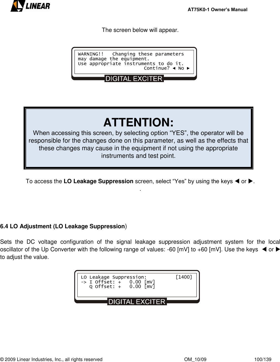     AT75K0-1 Owner’s Manual  © 2009 Linear Industries, Inc., all rights reserved                                                              OM_10/09                                    100/139   The screen below will appear.            ATTENTION: When accessing this screen, by selecting option “YES”, the operator will be responsible for the changes done on this parameter, as well as the effects that these changes may cause in the equipment if not using the appropriate instruments and test point.   To access the LO Leakage Suppression screen, select “Yes” by using the keys  or . .     6.4 LO Adjustment (LO Leakage Suppression)  Sets  the  DC  voltage  configuration  of  the  signal  leakage  suppression  adjustment  system  for  the  local oscillator of the Up Converter with the following range of values: -60 [mV] to +60 [mV]. Use the keys   or   to adjust the value.              WARNING!!   Changing these parameters may damage the equipment. Use appropriate instruments to do it.                        Continue? ◄ No ► LO Leakage Suppression:          [1400] -&gt; I Offset: +   0.00 [mV]    Q Offset: +   0.00 [mV]      