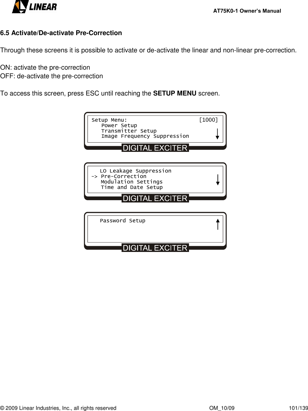     AT75K0-1 Owner’s Manual  © 2009 Linear Industries, Inc., all rights reserved                                                              OM_10/09                                    101/139   6.5 Activate/De-activate Pre-Correction    Through these screens it is possible to activate or de-activate the linear and non-linear pre-correction.  ON: activate the pre-correction OFF: de-activate the pre-correction  To access this screen, press ESC until reaching the SETUP MENU screen.   Setup Menu:                      [1000]    Power Setup    Transmitter Setup    Image Frequency Suppression    LO Leakage Suppression -&gt; Pre-Correction    Modulation Settings    Time and Date Setup    Password Setup     