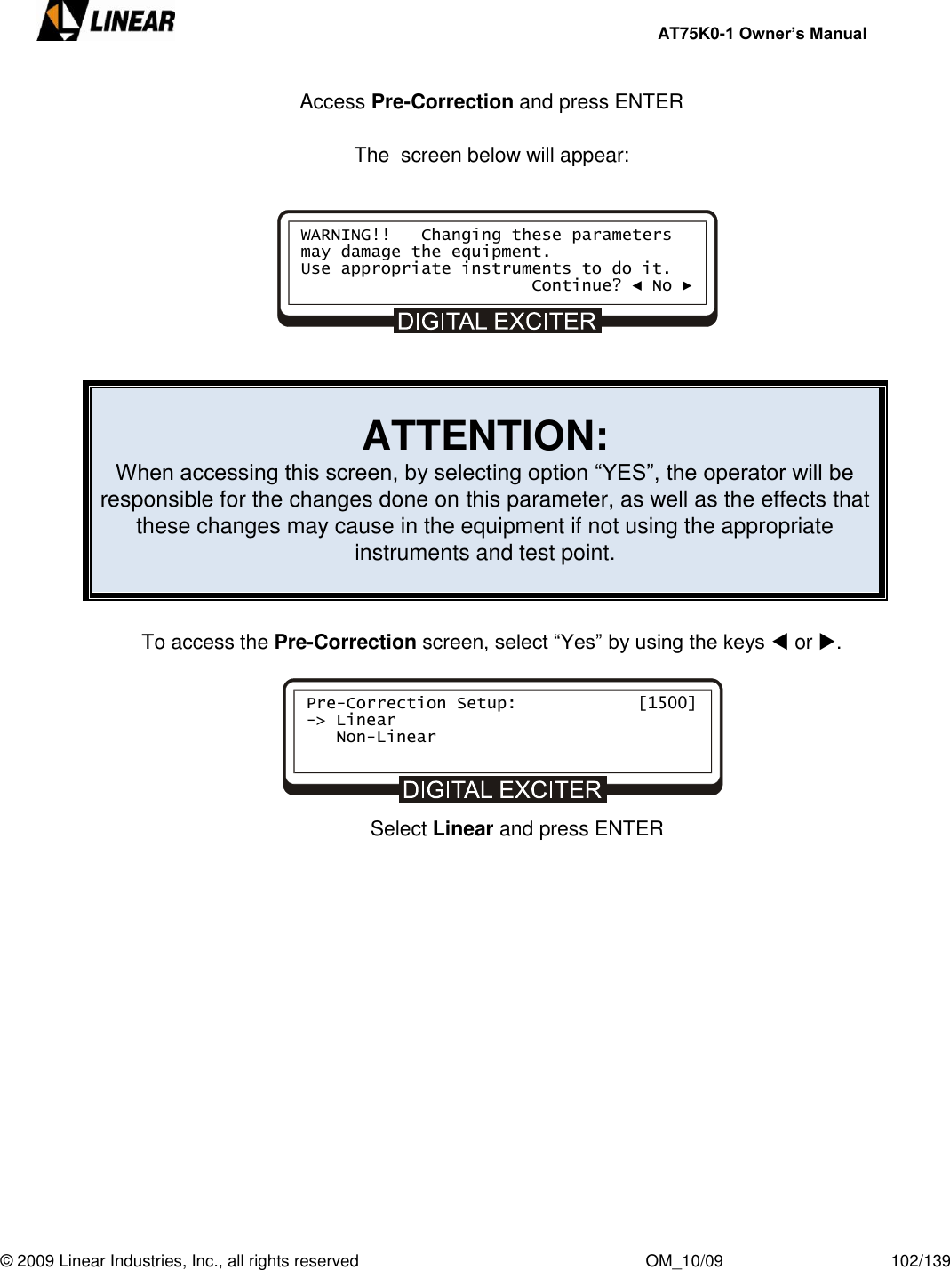     AT75K0-1 Owner’s Manual  © 2009 Linear Industries, Inc., all rights reserved                                                              OM_10/09                                    102/139   Access Pre-Correction and press ENTER  The  screen below will appear:          ATTENTION: When accessing this screen, by selecting option “YES”, the operator will be responsible for the changes done on this parameter, as well as the effects that these changes may cause in the equipment if not using the appropriate instruments and test point.   To access the Pre-Correction screen, select “Yes” by using the keys  or .                          Select Linear and press ENTER     WARNING!!   Changing these parameters may damage the equipment. Use appropriate instruments to do it.                        Continue? ◄ No ► Pre-Correction Setup:            [1500] -&gt; Linear    Non-Linear      