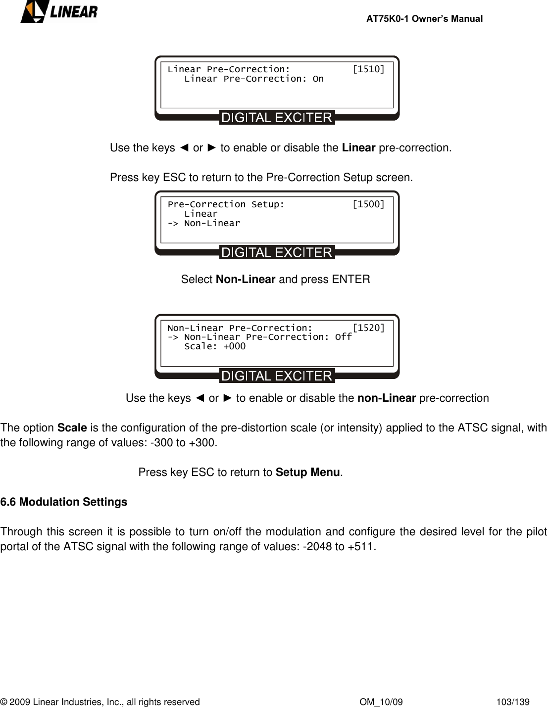     AT75K0-1 Owner’s Manual  © 2009 Linear Industries, Inc., all rights reserved                                                              OM_10/09                                    103/139         Use the keys ◄ or ► to enable or disable the Linear pre-correction.  Press key ESC to return to the Pre-Correction Setup screen.                  Select Non-Linear and press ENTER             Use the keys ◄ or ► to enable or disable the non-Linear pre-correction  The option Scale is the configuration of the pre-distortion scale (or intensity) applied to the ATSC signal, with the following range of values: -300 to +300.           Press key ESC to return to Setup Menu.  6.6 Modulation Settings  Through this screen it is possible to turn on/off the modulation and configure the desired level for the pilot portal of the ATSC signal with the following range of values: -2048 to +511.    Non-Linear Pre-Correction:       [1520] -&gt; Non-Linear Pre-Correction: Off    Scale: +000          Pre-Correction Setup:            [1500]    Linear -&gt; Non-Linear      Linear Pre-Correction:           [1510]    Linear Pre-Correction: On          