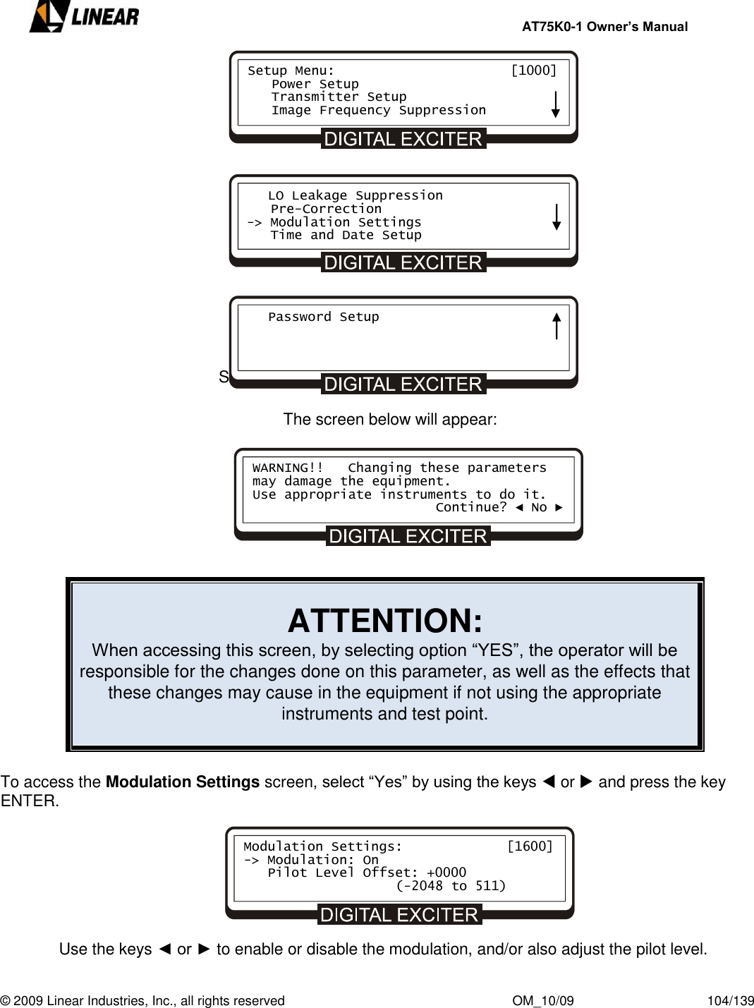     AT75K0-1 Owner’s Manual  © 2009 Linear Industries, Inc., all rights reserved                                                              OM_10/09                                    104/139                 Select Modulation Settings and press ENTER.  The screen below will appear:         ATTENTION: When accessing this screen, by selecting option “YES”, the operator will be responsible for the changes done on this parameter, as well as the effects that these changes may cause in the equipment if not using the appropriate instruments and test point.   To access the Modulation Settings screen, select “Yes” by using the keys  or  and press the key ENTER.                    Use the keys ◄ or ► to enable or disable the modulation, and/or also adjust the pilot level. Setup Menu:                      [1000]    Power Setup    Transmitter Setup    Image Frequency Suppression    LO Leakage Suppression    Pre-Correction -&gt; Modulation Settings    Time and Date Setup    Password Setup     WARNING!!   Changing these parameters may damage the equipment. Use appropriate instruments to do it.                        Continue? ◄ No ► Modulation Settings:             [1600] -&gt; Modulation: On    Pilot Level Offset: +0000         (-2048 to 511)     