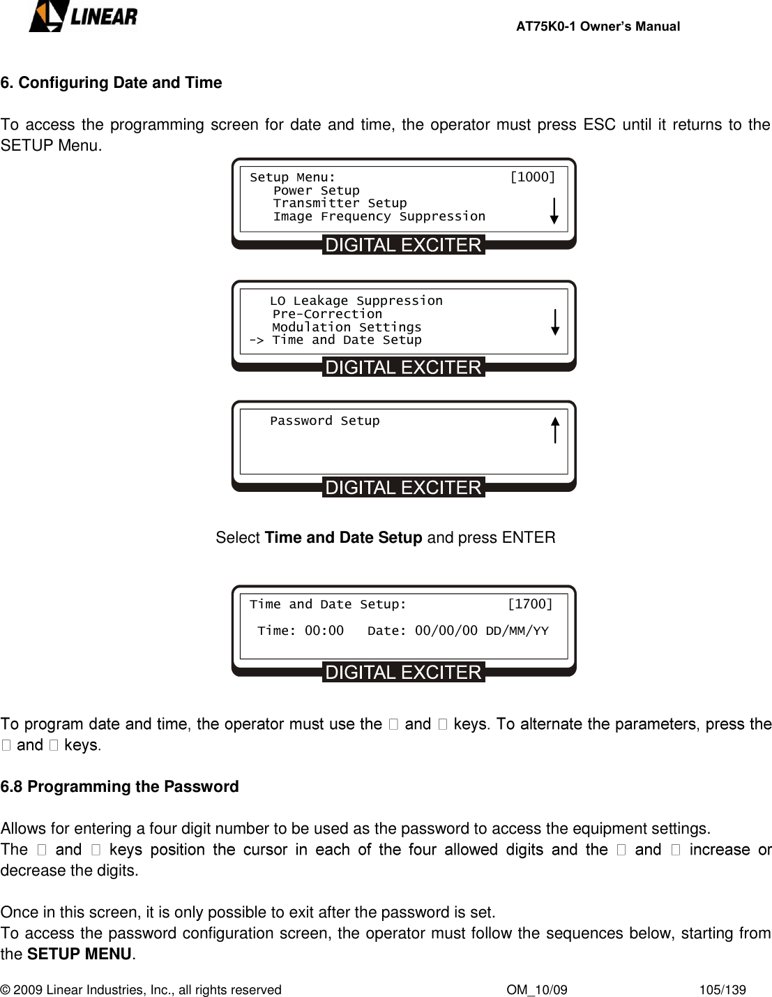     AT75K0-1 Owner’s Manual  © 2009 Linear Industries, Inc., all rights reserved                                                              OM_10/09                                    105/139   6. Configuring Date and Time  To access the programming screen for date and time, the operator must press ESC until it returns to the SETUP Menu.                            Select Time and Date Setup and press ENTER           6.8 Programming the Password  Allows for entering a four digit number to be used as the password to access the equipment settings. The decrease the digits.  Once in this screen, it is only possible to exit after the password is set. To access the password configuration screen, the operator must follow the sequences below, starting from the SETUP MENU. Setup Menu:                      [1000]    Power Setup    Transmitter Setup    Image Frequency Suppression    LO Leakage Suppression    Pre-Correction    Modulation Settings -&gt; Time and Date Setup    Password Setup  Time and Date Setup:      [1700]   Time: 00:00   Date: 00/00/00 DD/MM/YY          