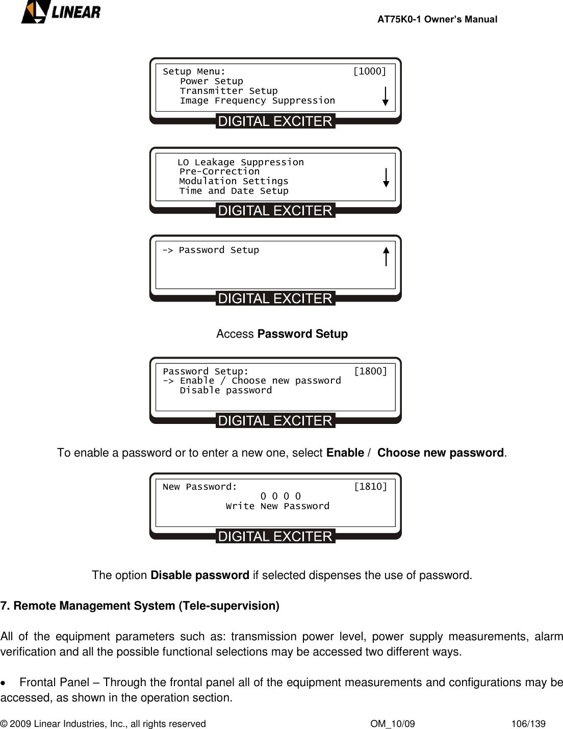     AT75K0-1 Owner’s Manual  © 2009 Linear Industries, Inc., all rights reserved                                                              OM_10/09                                    106/139                     Access Password Setup        To enable a password or to enter a new one, select Enable /  Choose new password.                       The option Disable password if selected dispenses the use of password.  7. Remote Management System (Tele-supervision)  All  of  the  equipment  parameters  such  as:  transmission  power  level,  power  supply  measurements,  alarm verification and all the possible functional selections may be accessed two different ways.    Frontal Panel – Through the frontal panel all of the equipment measurements and configurations may be accessed, as shown in the operation section. Setup Menu:                      [1000]    Power Setup    Transmitter Setup    Image Frequency Suppression    LO Leakage Suppression    Pre-Correction    Modulation Settings    Time and Date Setup -&gt; Password Setup     Password Setup:             [1800] -&gt; Enable / Choose new password    Disable password         New Password:             [1810]                  0 0 0 0            Write New Password       