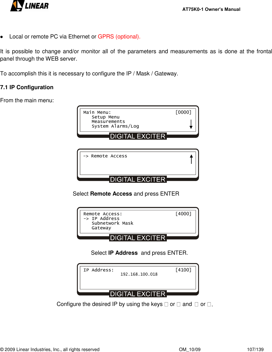     AT75K0-1 Owner’s Manual  © 2009 Linear Industries, Inc., all rights reserved                                                              OM_10/09                                    107/139     Local or remote PC via Ethernet or GPRS (optional).  It is possible to change and/or monitor all of  the parameters and measurements as is done at the frontal panel through the WEB server.  To accomplish this it is necessary to configure the IP / Mask / Gateway.  7.1 IP Configuration  From the main menu:              Select Remote Access and press ENTER        Select IP Address  and press ENTER.                                           Configure the desired IP by using the keys   or and  or      Main Menu:                       [0000]    Setup Menu    Measurements    System Alarms/Log -&gt; Remote Access Remote Access:                   [4000] -&gt; IP Address    Subnetwork Mask    Gateway IP Address:                      [4100]                192.168.100.018 