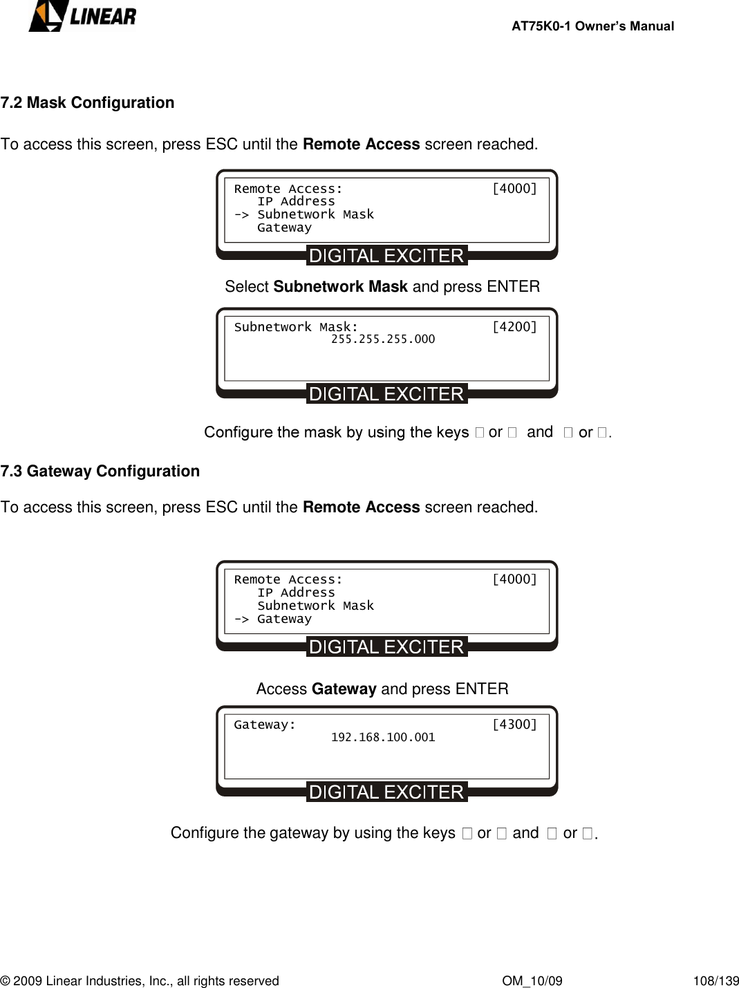     AT75K0-1 Owner’s Manual  © 2009 Linear Industries, Inc., all rights reserved                                                              OM_10/09                                    108/139    7.2 Mask Configuration  To access this screen, press ESC until the Remote Access screen reached.       Select Subnetwork Mask and press ENTER        or and      7.3 Gateway Configuration  To access this screen, press ESC until the Remote Access screen reached.         Access Gateway and press ENTER        Configure the gateway by using the keys  or and or        Remote Access:                   [4000]    IP Address -&gt; Subnetwork Mask    Gateway Subnetwork Mask:                 [4200]               255.255.255.000 Remote Access:                   [4000]    IP Address    Subnetwork Mask -&gt; Gateway Gateway:                         [4300]               192.168.100.001 