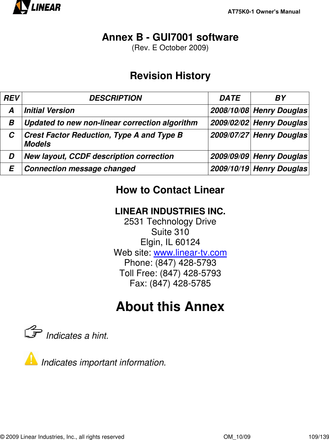     AT75K0-1 Owner’s Manual  © 2009 Linear Industries, Inc., all rights reserved                                                              OM_10/09                                    109/139   Annex B - GUI7001 software  (Rev. E October 2009)   Revision History  REV DESCRIPTION DATE BY A Initial Version 2008/10/08 Henry Douglas B Updated to new non-linear correction algorithm 2009/02/02 Henry Douglas C Crest Factor Reduction, Type A and Type B Models 2009/07/27 Henry Douglas D New layout, CCDF description correction 2009/09/09 Henry Douglas E Connection message changed 2009/10/19 Henry Douglas  How to Contact Linear  LINEAR INDUSTRIES INC. 2531 Technology Drive Suite 310 Elgin, IL 60124 Web site: www.linear-tv.com Phone: (847) 428-5793 Toll Free: (847) 428-5793 Fax: (847) 428-5785  About this Annex     Indicates a hint.       Indicates important information.      