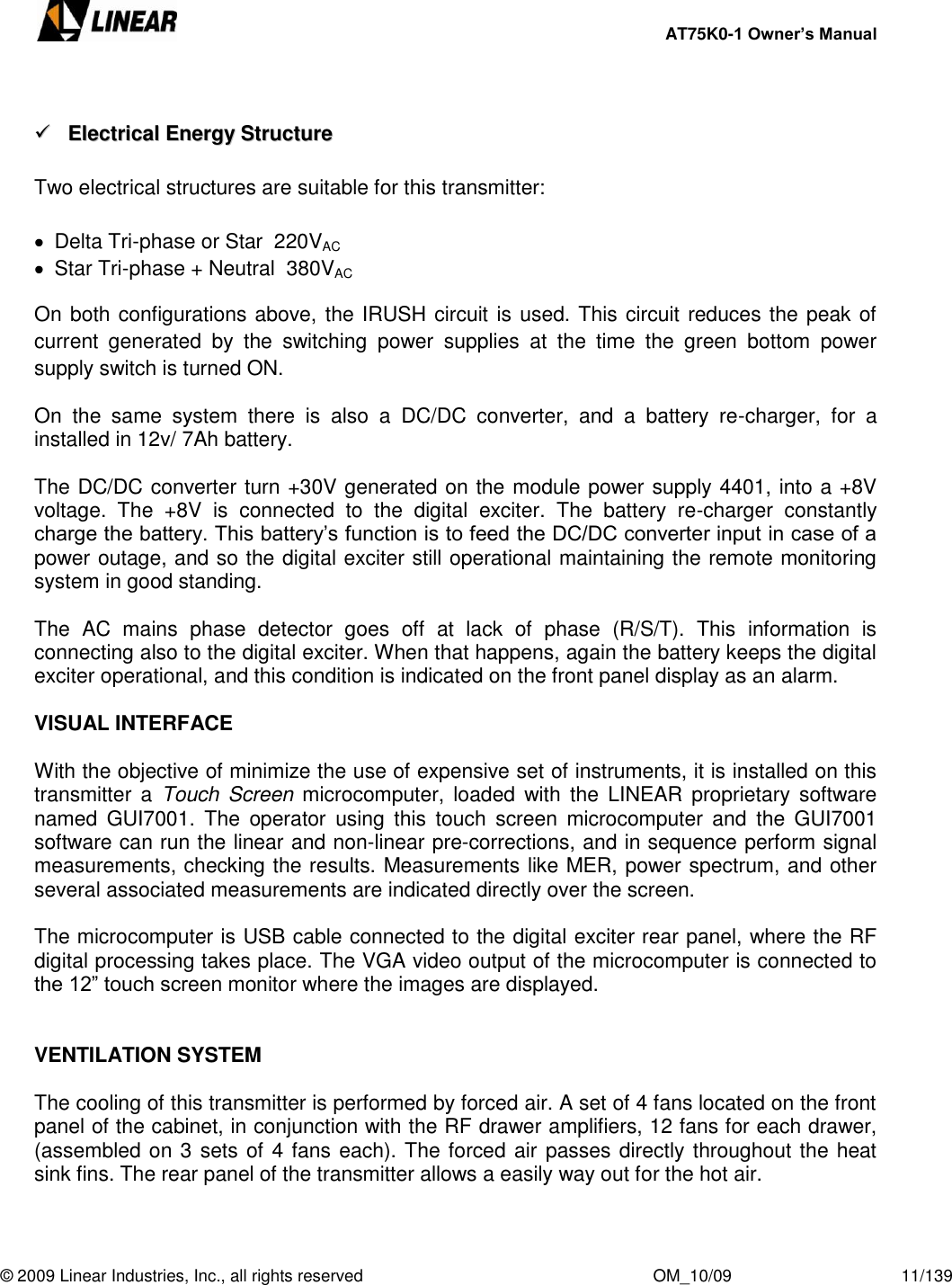     AT75K0-1 Owner’s Manual  © 2009 Linear Industries, Inc., all rights reserved                                                              OM_10/09                                    11/139      EElleeccttrriiccaall  EEnneerrggyy  SSttrruuccttuurree   Two electrical structures are suitable for this transmitter:    Delta Tri-phase or Star  220VAC   Star Tri-phase + Neutral  380VAC On both configurations above, the IRUSH circuit is used. This circuit reduces the peak of current  generated  by  the  switching  power  supplies  at  the  time  the  green  bottom  power supply switch is turned ON.  On  the  same  system  there  is  also  a  DC/DC  converter,  and  a  battery  re-charger,  for  a installed in 12v/ 7Ah battery.  The DC/DC converter turn +30V generated on the module power supply 4401, into a +8V voltage.  The  +8V  is  connected  to  the  digital  exciter.  The  battery  re-charger  constantly charge the battery. This battery‟s function is to feed the DC/DC converter input in case of a power outage, and so the digital exciter still operational maintaining the remote monitoring system in good standing.  The  AC  mains  phase  detector  goes  off  at  lack  of  phase  (R/S/T).  This  information  is connecting also to the digital exciter. When that happens, again the battery keeps the digital exciter operational, and this condition is indicated on the front panel display as an alarm.  VISUAL INTERFACE  With the objective of minimize the use of expensive set of instruments, it is installed on this transmitter  a  Touch Screen  microcomputer, loaded  with  the  LINEAR  proprietary software named  GUI7001.  The  operator  using  this  touch  screen  microcomputer  and  the  GUI7001 software can run the linear and non-linear pre-corrections, and in sequence perform signal measurements, checking the results. Measurements like MER, power spectrum, and other several associated measurements are indicated directly over the screen.  The microcomputer is USB cable connected to the digital exciter rear panel, where the RF digital processing takes place. The VGA video output of the microcomputer is connected to the 12” touch screen monitor where the images are displayed.   VENTILATION SYSTEM  The cooling of this transmitter is performed by forced air. A set of 4 fans located on the front panel of the cabinet, in conjunction with the RF drawer amplifiers, 12 fans for each drawer, (assembled on 3 sets of 4 fans each). The forced air passes directly throughout the heat sink fins. The rear panel of the transmitter allows a easily way out for the hot air.   