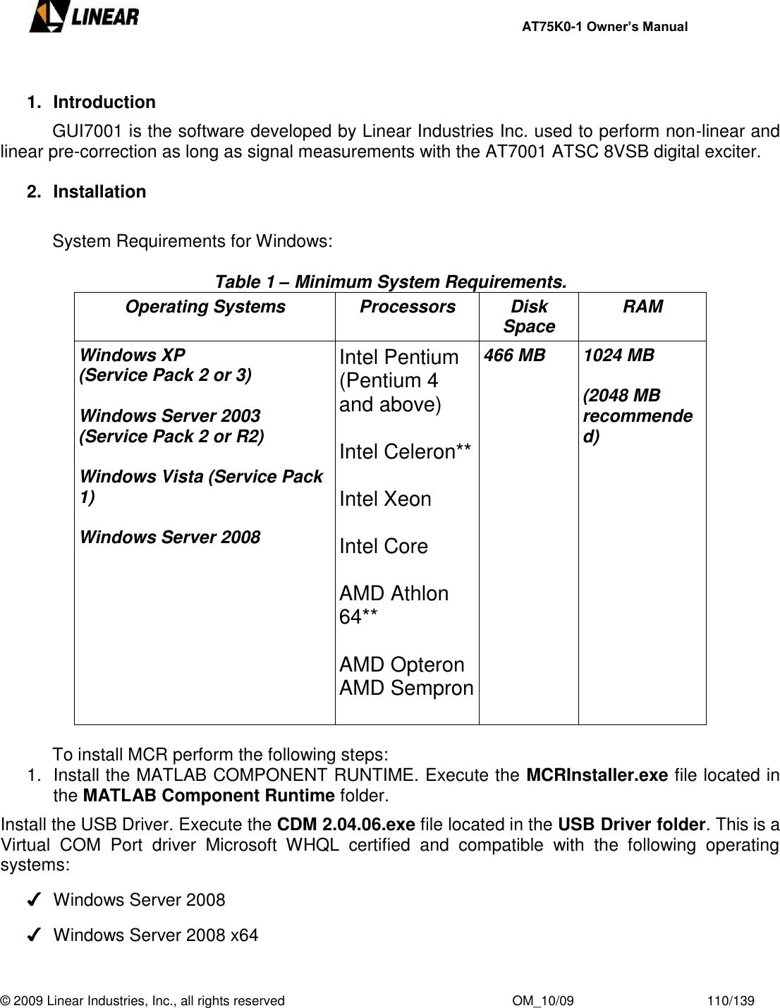     AT75K0-1 Owner’s Manual  © 2009 Linear Industries, Inc., all rights reserved                                                              OM_10/09                                    110/139    1.  Introduction  GUI7001 is the software developed by Linear Industries Inc. used to perform non-linear and linear pre-correction as long as signal measurements with the AT7001 ATSC 8VSB digital exciter.  2.  Installation    System Requirements for Windows:  Table 1 – Minimum System Requirements. Operating Systems Processors Disk Space RAM Windows XP (Service Pack 2 or 3)  Windows Server 2003 (Service Pack 2 or R2)  Windows Vista (Service Pack 1)  Windows Server 2008 Intel Pentium  (Pentium 4 and above)  Intel Celeron**   Intel Xeon  Intel Core  AMD Athlon 64**  AMD Opteron AMD Sempron  466 MB 1024 MB  (2048 MB recommended)     To install MCR perform the following steps: 1.  Install the MATLAB COMPONENT RUNTIME. Execute the MCRInstaller.exe file located in the MATLAB Component Runtime folder. Install the USB Driver. Execute the CDM 2.04.06.exe file located in the USB Driver folder. This is a Virtual  COM  Port  driver  Microsoft  WHQL  certified  and  compatible  with  the  following  operating systems: ✔  Windows Server 2008 ✔  Windows Server 2008 x64 