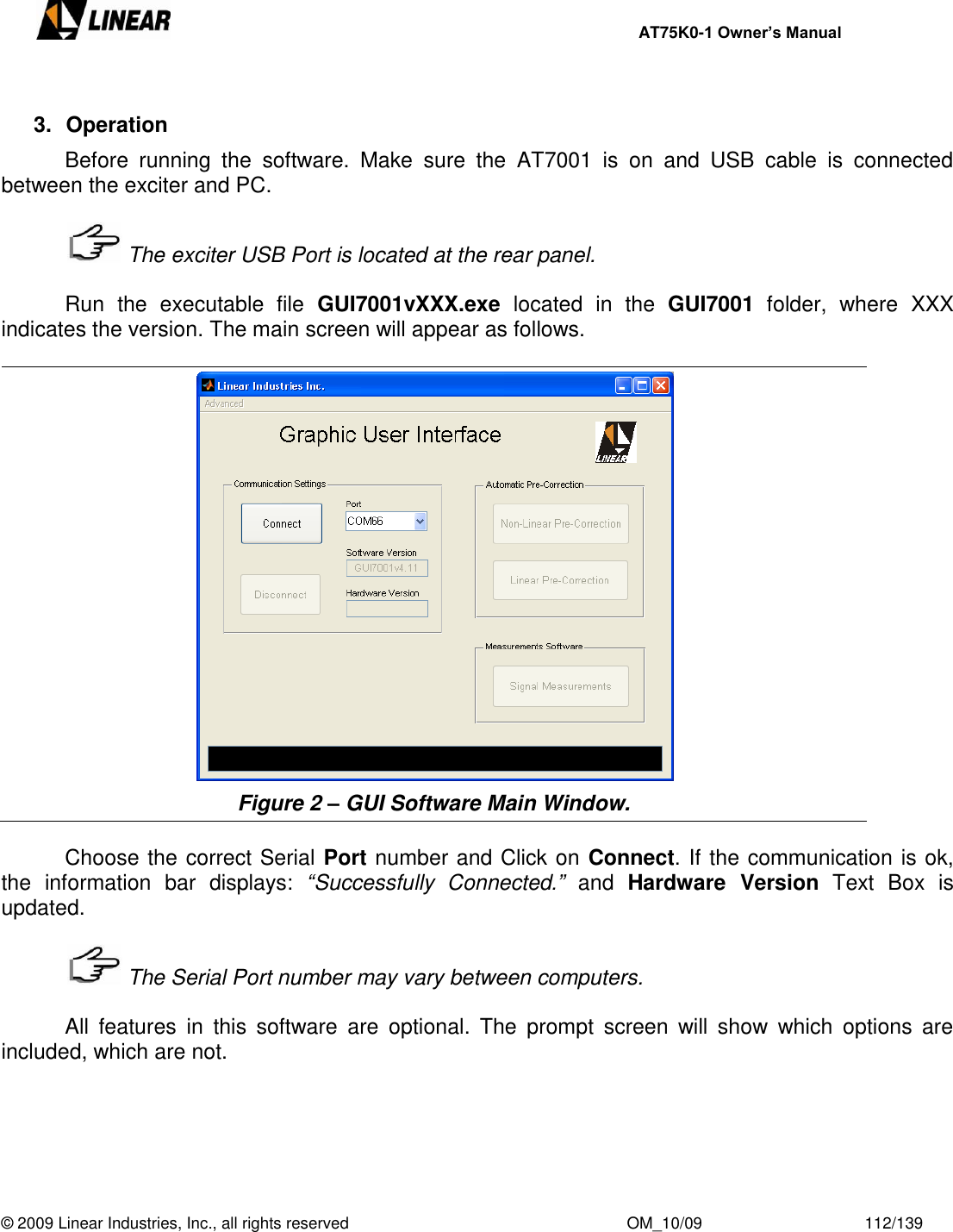     AT75K0-1 Owner’s Manual  © 2009 Linear Industries, Inc., all rights reserved                                                              OM_10/09                                    112/139    3.  Operation   Before  running  the  software.  Make  sure  the  AT7001  is  on  and  USB  cable  is  connected between the exciter and PC.     The exciter USB Port is located at the rear panel.    Run  the  executable  file  GUI7001vXXX.exe  located  in  the  GUI7001  folder,  where  XXX indicates the version. The main screen will appear as follows.   Figure 2 – GUI Software Main Window.      Choose the correct Serial Port number and Click on Connect. If the communication is ok, the  information  bar  displays:  “Successfully  Connected.”  and  Hardware  Version  Text  Box  is updated.     The Serial Port number may vary between computers.    All  features  in  this  software  are  optional.  The  prompt  screen  will  show  which  options  are included, which are not.  