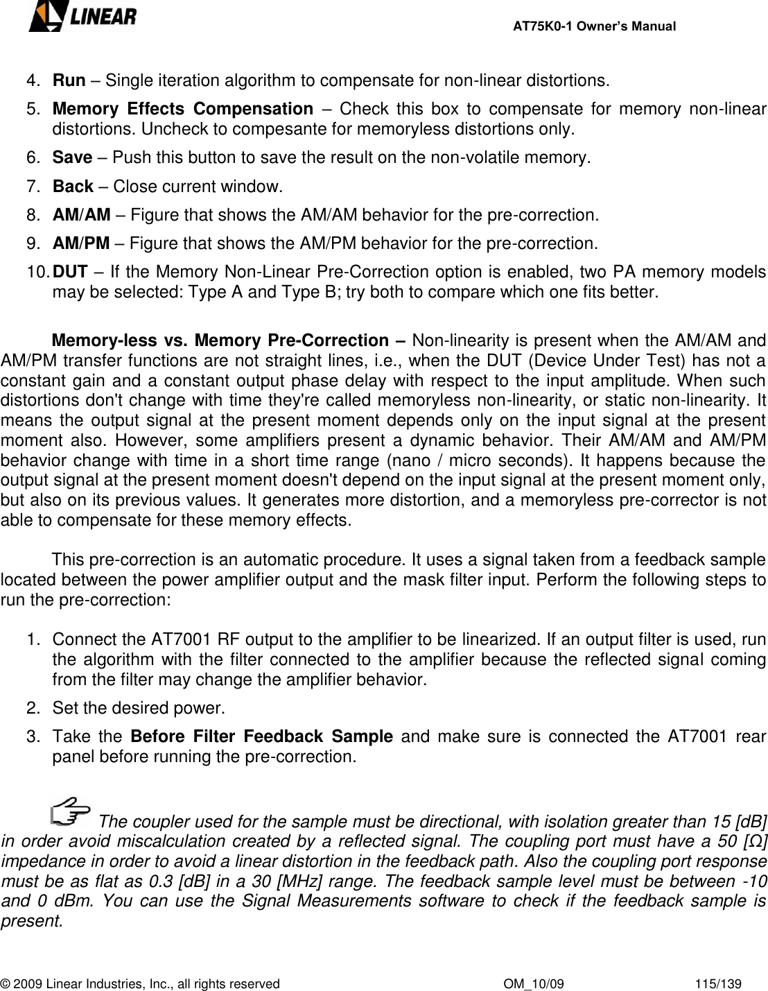     AT75K0-1 Owner’s Manual  © 2009 Linear Industries, Inc., all rights reserved                                                              OM_10/09                                    115/139   4. Run – Single iteration algorithm to compensate for non-linear distortions. 5. Memory  Effects  Compensation  –  Check  this  box  to  compensate for memory  non-linear distortions. Uncheck to compesante for memoryless distortions only. 6. Save – Push this button to save the result on the non-volatile memory. 7. Back – Close current window. 8. AM/AM – Figure that shows the AM/AM behavior for the pre-correction. 9. AM/PM – Figure that shows the AM/PM behavior for the pre-correction. 10. DUT – If the Memory Non-Linear Pre-Correction option is enabled, two PA memory models may be selected: Type A and Type B; try both to compare which one fits better.   Memory-less vs. Memory Pre-Correction – Non-linearity is present when the AM/AM and AM/PM transfer functions are not straight lines, i.e., when the DUT (Device Under Test) has not a constant gain and a constant output phase delay with respect to the input amplitude. When such distortions don&apos;t change with time they&apos;re called memoryless non-linearity, or static non-linearity. It means the output signal at  the present moment depends only on  the input signal at  the present moment  also.  However,  some  amplifiers  present  a  dynamic  behavior. Their  AM/AM  and  AM/PM behavior change with time in a short time range (nano / micro seconds). It happens because the output signal at the present moment doesn&apos;t depend on the input signal at the present moment only, but also on its previous values. It generates more distortion, and a memoryless pre-corrector is not able to compensate for these memory effects.    This pre-correction is an automatic procedure. It uses a signal taken from a feedback sample located between the power amplifier output and the mask filter input. Perform the following steps to run the pre-correction:  1.  Connect the AT7001 RF output to the amplifier to be linearized. If an output filter is used, run the algorithm with the filter connected to the amplifier because the reflected signal coming from the filter may change the amplifier behavior. 2.  Set the desired power. 3.  Take the  Before  Filter  Feedback  Sample  and  make  sure  is  connected  the  AT7001  rear panel before running the pre-correction.      The coupler used for the sample must be directional, with isolation greater than 15 [dB] in order avoid miscalculation created by a reflected signal. The coupling port must have a 50 [Ω] impedance in order to avoid a linear distortion in the feedback path. Also the coupling port response must be as flat as 0.3 [dB] in a 30 [MHz] range. The feedback sample level must be between -10 and 0  dBm. You  can use the Signal Measurements software to check if the feedback sample is present.  