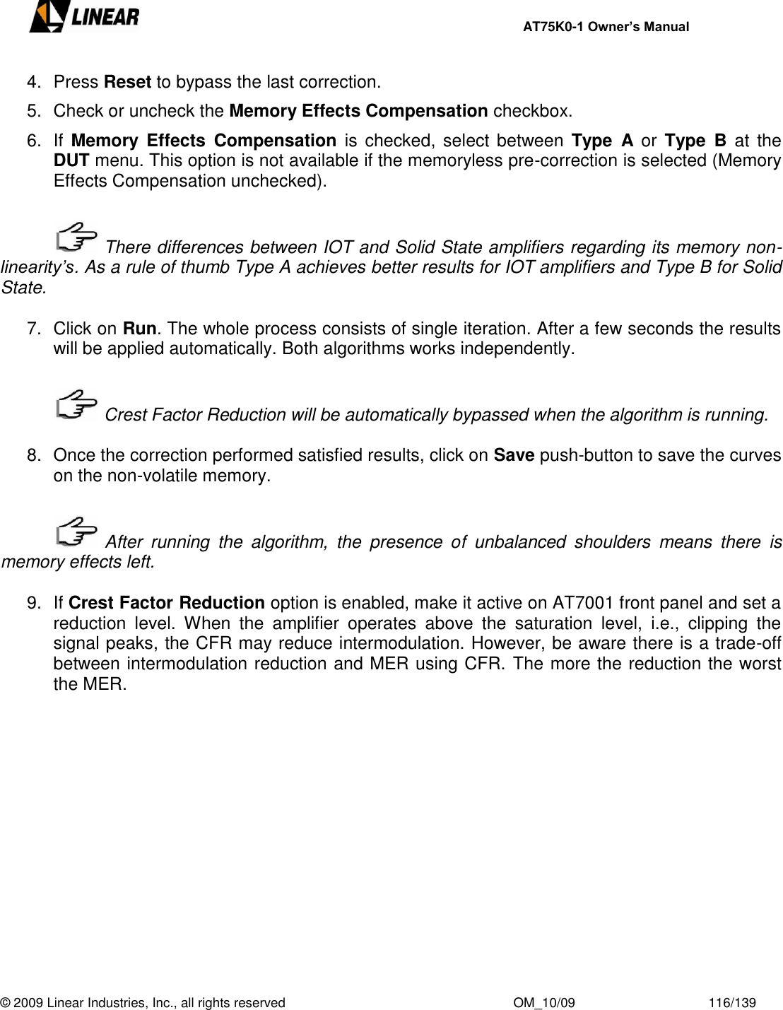     AT75K0-1 Owner’s Manual  © 2009 Linear Industries, Inc., all rights reserved                                                              OM_10/09                                    116/139   4.  Press Reset to bypass the last correction. 5.  Check or uncheck the Memory Effects Compensation checkbox. 6. If Memory  Effects  Compensation  is  checked, select  between  Type  A or  Type  B  at  the DUT menu. This option is not available if the memoryless pre-correction is selected (Memory Effects Compensation unchecked).     There differences between IOT and Solid State amplifiers regarding its memory non-linearity’s. As a rule of thumb Type A achieves better results for IOT amplifiers and Type B for Solid State.  7.  Click on Run. The whole process consists of single iteration. After a few seconds the results will be applied automatically. Both algorithms works independently.     Crest Factor Reduction will be automatically bypassed when the algorithm is running.  8.  Once the correction performed satisfied results, click on Save push-button to save the curves on the non-volatile memory.     After  running  the  algorithm,  the  presence  of  unbalanced  shoulders  means  there  is memory effects left.  9. If Crest Factor Reduction option is enabled, make it active on AT7001 front panel and set a reduction  level.  When  the  amplifier  operates  above  the  saturation  level,  i.e.,  clipping  the signal peaks, the CFR may reduce intermodulation. However, be aware there is a trade-off between intermodulation reduction and MER using CFR. The more the reduction the worst the MER.             