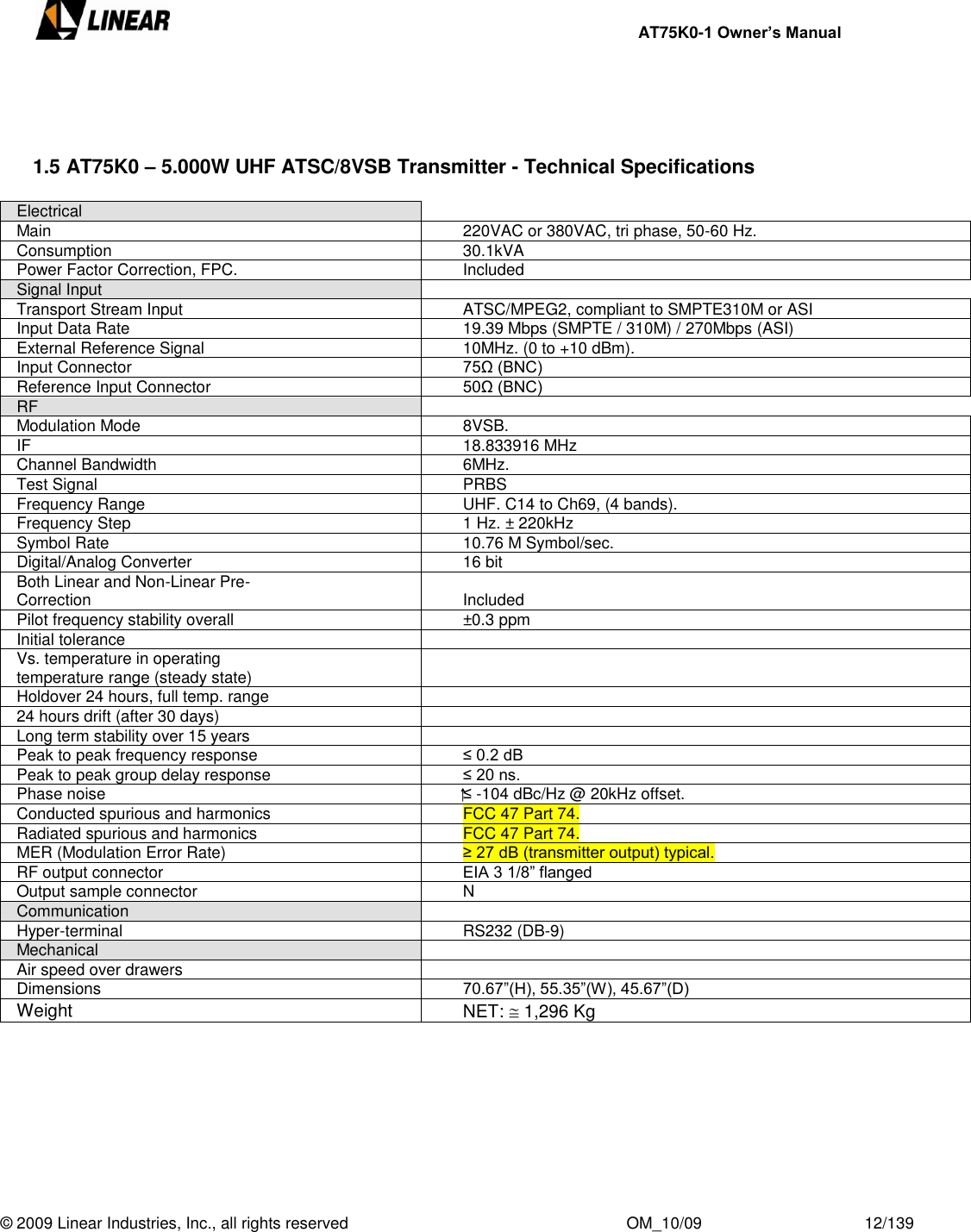     AT75K0-1 Owner’s Manual  © 2009 Linear Industries, Inc., all rights reserved                                                              OM_10/09                                    12/139      1.5 AT75K0 – 5.000W UHF ATSC/8VSB Transmitter - Technical Specifications  Electrical  Main 220VAC or 380VAC, tri phase, 50-60 Hz. Consumption 30.1kVA Power Factor Correction, FPC. Included Signal Input  Transport Stream Input ATSC/MPEG2, compliant to SMPTE310M or ASI Input Data Rate 19.39 Mbps (SMPTE / 310M) / 270Mbps (ASI) External Reference Signal 10MHz. (0 to +10 dBm). Input Connector 75Ω (BNC) Reference Input Connector 50Ω (BNC) RF  Modulation Mode 8VSB. IF 18.833916 MHz Channel Bandwidth 6MHz. Test Signal PRBS Frequency Range UHF. C14 to Ch69, (4 bands). Frequency Step 1 Hz. ± 220kHz Symbol Rate 10.76 M Symbol/sec. Digital/Analog Converter 16 bit Both Linear and Non-Linear Pre-Correction Included Pilot frequency stability overall ±0.3 ppm Initial tolerance  Vs. temperature in operating temperature range (steady state)  Holdover 24 hours, full temp. range  24 hours drift (after 30 days)  Long term stability over 15 years  Peak to peak frequency response ≤ 0.2 dB Peak to peak group delay response ≤ 20 ns. Phase noise ⁭⁭≤ -104 dBc/Hz @ 20kHz offset. Conducted spurious and harmonics FCC 47 Part 74. Radiated spurious and harmonics FCC 47 Part 74. MER (Modulation Error Rate) ≥ 27 dB (transmitter output) typical. RF output connector EIA 3 1/8” flanged Output sample connector N Communication  Hyper-terminal RS232 (DB-9) Mechanical  Air speed over drawers  Dimensions 70.67”(H), 55.35”(W), 45.67”(D) Weight NET:   1,296 Kg 