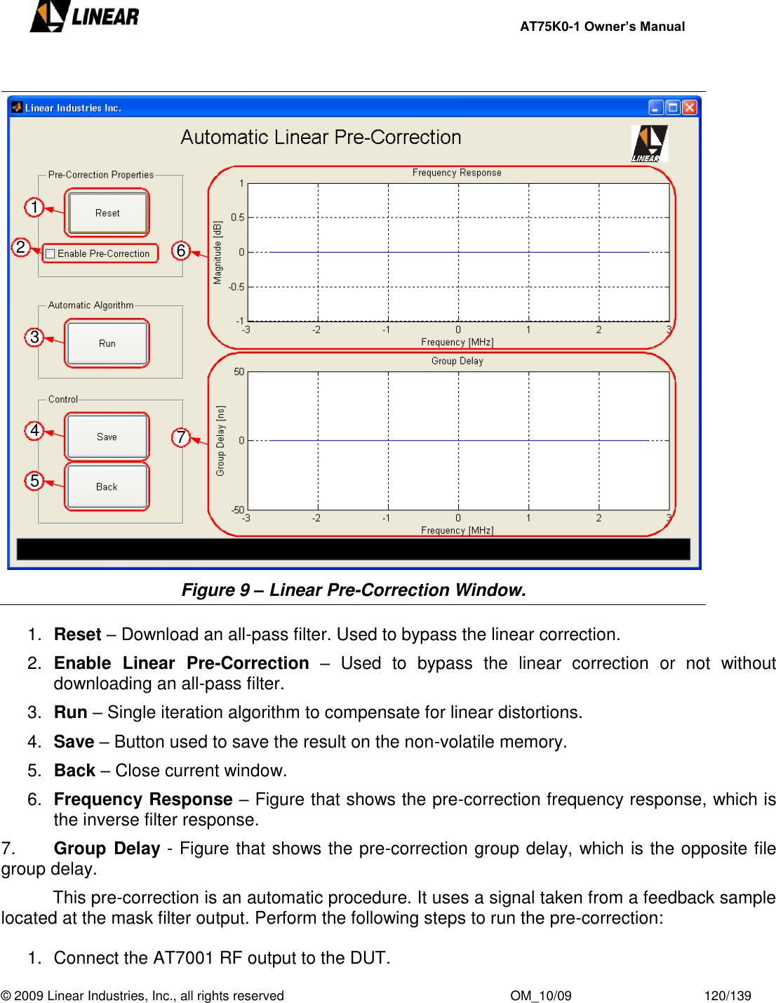     AT75K0-1 Owner’s Manual  © 2009 Linear Industries, Inc., all rights reserved                                                              OM_10/09                                    120/139     Figure 9 – Linear Pre-Correction Window.  1. Reset – Download an all-pass filter. Used to bypass the linear correction. 2. Enable  Linear  Pre-Correction –  Used  to  bypass  the  linear  correction  or  not  without downloading an all-pass filter. 3. Run – Single iteration algorithm to compensate for linear distortions. 4. Save – Button used to save the result on the non-volatile memory. 5. Back – Close current window. 6. Frequency Response – Figure that shows the pre-correction frequency response, which is the inverse filter response. 7. Group Delay - Figure that shows the pre-correction group delay, which is the opposite file group delay.   This pre-correction is an automatic procedure. It uses a signal taken from a feedback sample located at the mask filter output. Perform the following steps to run the pre-correction:  1.  Connect the AT7001 RF output to the DUT. 2367451