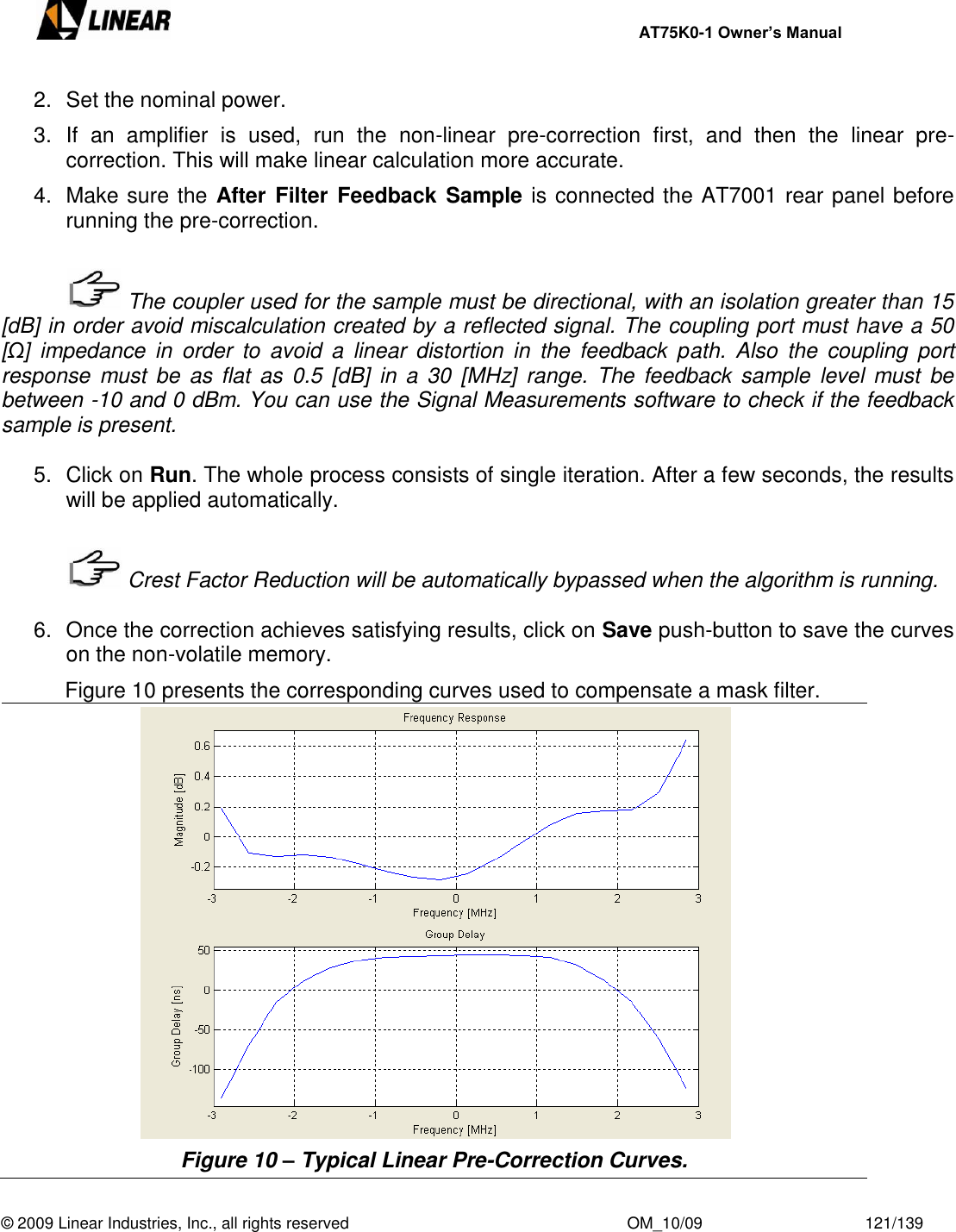     AT75K0-1 Owner’s Manual  © 2009 Linear Industries, Inc., all rights reserved                                                              OM_10/09                                    121/139   2.  Set the nominal power. 3.  If  an  amplifier  is  used,  run  the  non-linear  pre-correction  first,  and  then  the  linear  pre-correction. This will make linear calculation more accurate. 4.  Make sure the After  Filter Feedback Sample is connected the AT7001 rear panel before running the pre-correction.     The coupler used for the sample must be directional, with an isolation greater than 15 [dB] in order avoid miscalculation created by a reflected signal. The coupling port must have a 50 [Ω]  impedance  in  order  to  avoid  a  linear  distortion  in  the  feedback  path.  Also  the  coupling  port response  must  be  as  flat  as  0.5  [dB]  in  a  30  [MHz]  range.  The  feedback  sample  level  must  be between -10 and 0 dBm. You can use the Signal Measurements software to check if the feedback sample is present.  5.  Click on Run. The whole process consists of single iteration. After a few seconds, the results will be applied automatically.     Crest Factor Reduction will be automatically bypassed when the algorithm is running.  6.  Once the correction achieves satisfying results, click on Save push-button to save the curves on the non-volatile memory.   Figure 10 presents the corresponding curves used to compensate a mask filter.  Figure 10 – Typical Linear Pre-Correction Curves. 