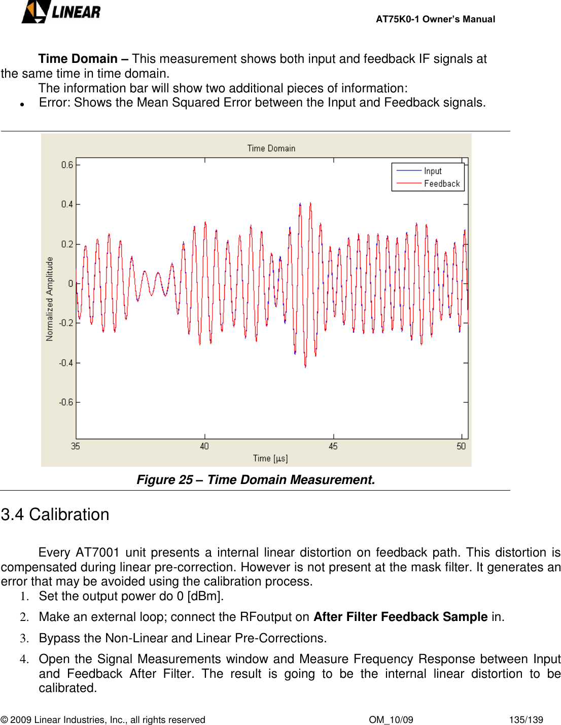     AT75K0-1 Owner’s Manual  © 2009 Linear Industries, Inc., all rights reserved                                                              OM_10/09                                    135/139     Time Domain – This measurement shows both input and feedback IF signals at the same time in time domain.   The information bar will show two additional pieces of information:  Error: Shows the Mean Squared Error between the Input and Feedback signals.   Figure 25 – Time Domain Measurement.  3.4 Calibration    Every AT7001 unit presents a internal linear distortion on feedback path. This distortion is compensated during linear pre-correction. However is not present at the mask filter. It generates an error that may be avoided using the calibration process. 1.  Set the output power do 0 [dBm]. 2.  Make an external loop; connect the RFoutput on After Filter Feedback Sample in. 3.  Bypass the Non-Linear and Linear Pre-Corrections. 4.  Open the Signal Measurements window and Measure Frequency Response between Input and  Feedback  After  Filter.  The  result  is  going  to  be  the  internal  linear  distortion  to  be calibrated. 