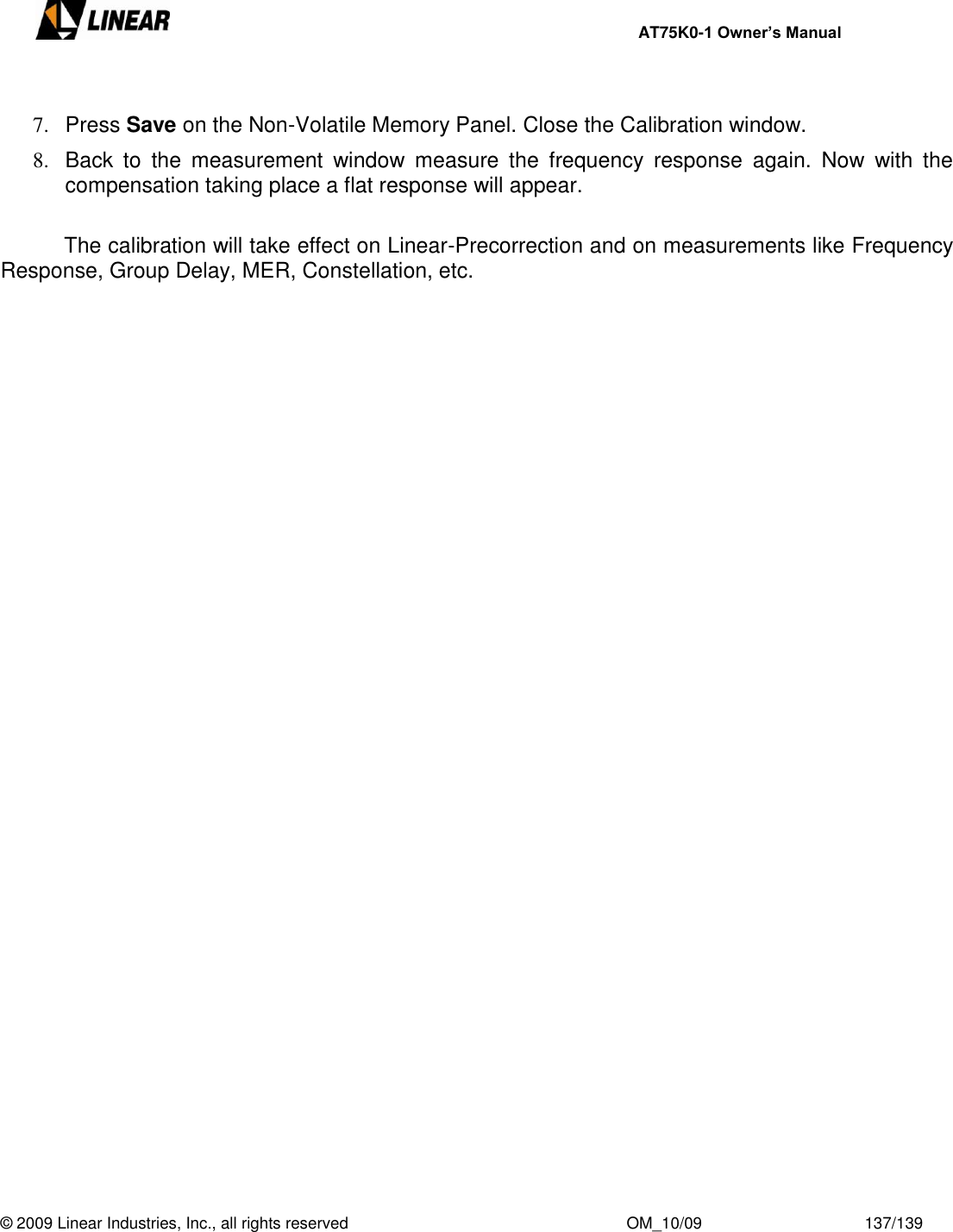     AT75K0-1 Owner’s Manual  © 2009 Linear Industries, Inc., all rights reserved                                                              OM_10/09                                    137/139    7.  Press Save on the Non-Volatile Memory Panel. Close the Calibration window. 8.  Back  to  the  measurement  window  measure  the  frequency  response  again.  Now  with  the compensation taking place a flat response will appear.    The calibration will take effect on Linear-Precorrection and on measurements like Frequency Response, Group Delay, MER, Constellation, etc.      