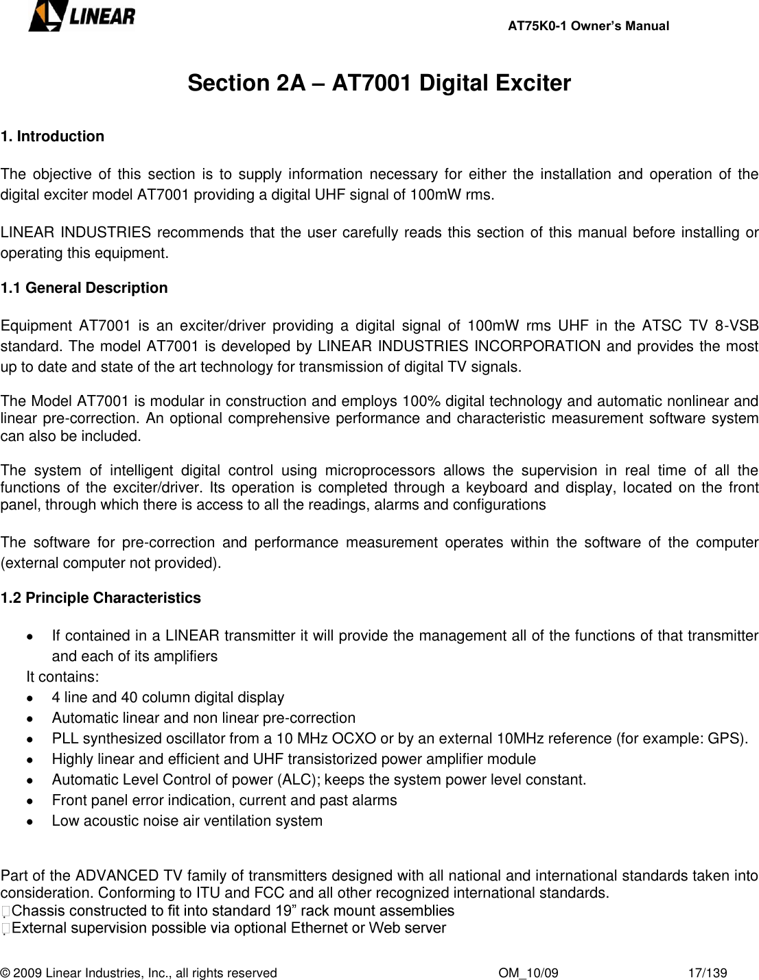     AT75K0-1 Owner’s Manual  © 2009 Linear Industries, Inc., all rights reserved                                                              OM_10/09                                    17/139   Section 2A – AT7001 Digital Exciter  1. Introduction  The  objective of  this  section  is  to supply information  necessary for  either  the  installation and  operation of  the digital exciter model AT7001 providing a digital UHF signal of 100mW rms.  LINEAR INDUSTRIES recommends that the user carefully reads this section of this manual before installing or operating this equipment.  1.1 General Description  Equipment AT7001  is  an  exciter/driver  providing  a  digital  signal  of  100mW  rms  UHF  in  the  ATSC  TV  8-VSB standard. The model AT7001 is developed by LINEAR INDUSTRIES INCORPORATION and provides the most up to date and state of the art technology for transmission of digital TV signals.  The Model AT7001 is modular in construction and employs 100% digital technology and automatic nonlinear and linear pre-correction. An optional comprehensive performance and characteristic measurement software system can also be included.  The  system  of  intelligent  digital  control  using  microprocessors  allows  the  supervision  in  real  time  of  all  the functions of the  exciter/driver. Its operation  is completed through a keyboard and  display, located on the  front panel, through which there is access to all the readings, alarms and configurations  The  software  for  pre-correction  and  performance  measurement  operates  within  the  software  of  the  computer (external computer not provided).  1.2 Principle Characteristics    If contained in a LINEAR transmitter it will provide the management all of the functions of that transmitter and each of its amplifiers It contains:    4 line and 40 column digital display   Automatic linear and non linear pre-correction   PLL synthesized oscillator from a 10 MHz OCXO or by an external 10MHz reference (for example: GPS).   Highly linear and efficient and UHF transistorized power amplifier module   Automatic Level Control of power (ALC); keeps the system power level constant.   Front panel error indication, current and past alarms   Low acoustic noise air ventilation system   Part of the ADVANCED TV family of transmitters designed with all national and international standards taken into consideration. Conforming to ITU and FCC and all other recognized international standards.   