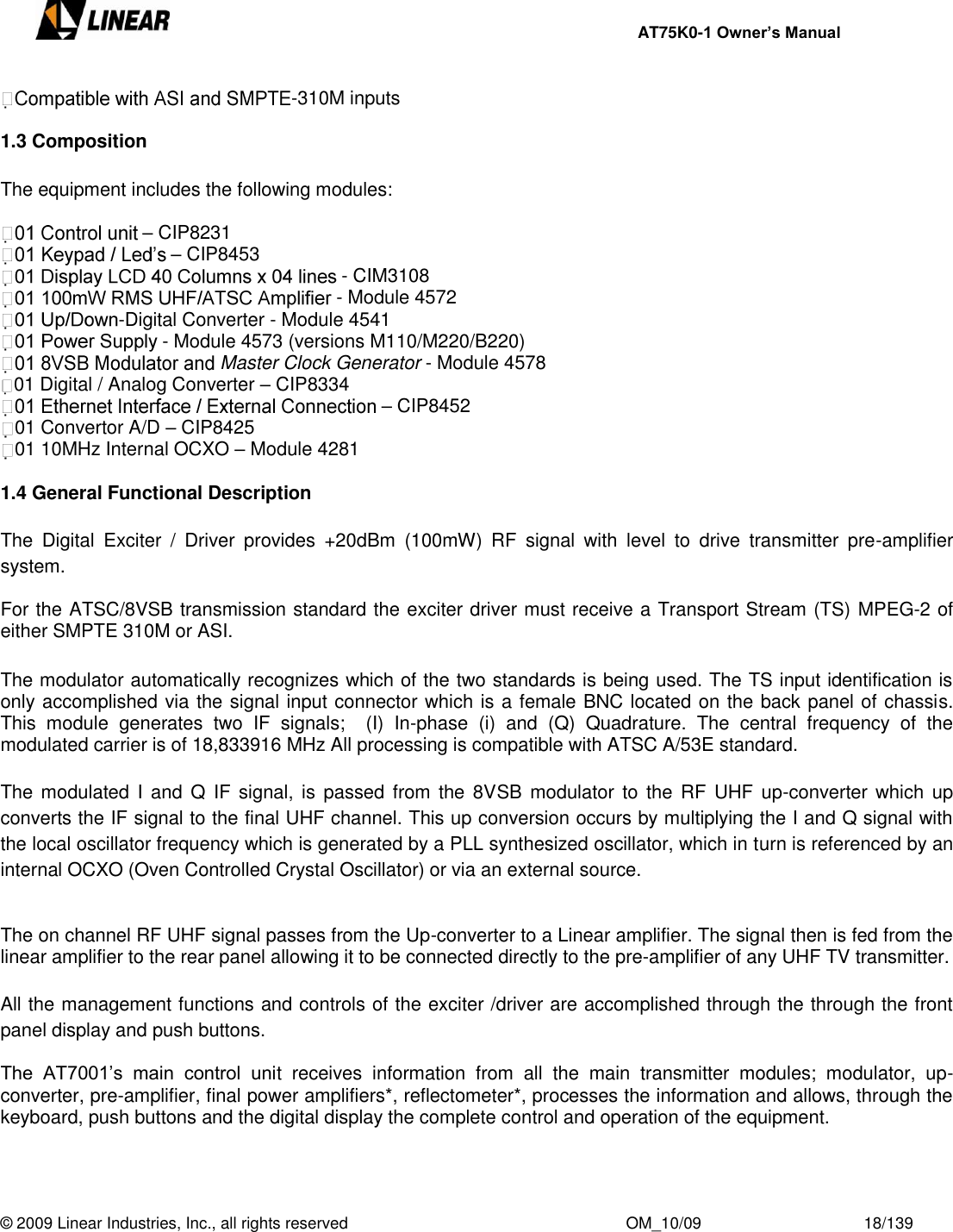     AT75K0-1 Owner’s Manual  © 2009 Linear Industries, Inc., all rights reserved                                                              OM_10/09                                    18/139   -310M inputs  1.3 Composition  The equipment includes the following modules:  – CIP8231 – CIP8453  - CIM3108 - Module 4572 -Digital Converter - Module 4541 - Module 4573 (versions M110/M220/B220) Master Clock Generator - Module 4578 01 Digital / Analog Converter – CIP8334  – CIP8452 01 Convertor A/D – CIP8425 01 10MHz Internal OCXO – Module 4281  1.4 General Functional Description  The  Digital  Exciter  /  Driver  provides  +20dBm  (100mW)  RF  signal  with  level  to  drive  transmitter  pre-amplifier system.  For the ATSC/8VSB transmission standard the exciter driver must receive a Transport Stream (TS) MPEG-2 of either SMPTE 310M or ASI.  The modulator automatically recognizes which of the two standards is being used. The TS input identification is only accomplished via the signal input connector which is a female BNC located on the back panel of chassis. This  module  generates  two  IF  signals;    (I)  In-phase  (i)  and  (Q)  Quadrature.  The  central  frequency  of  the modulated carrier is of 18,833916 MHz All processing is compatible with ATSC A/53E standard.  The modulated I  and  Q  IF  signal,  is  passed  from the  8VSB modulator  to the RF  UHF  up-converter which  up converts the IF signal to the final UHF channel. This up conversion occurs by multiplying the I and Q signal with the local oscillator frequency which is generated by a PLL synthesized oscillator, which in turn is referenced by an internal OCXO (Oven Controlled Crystal Oscillator) or via an external source.   The on channel RF UHF signal passes from the Up-converter to a Linear amplifier. The signal then is fed from the linear amplifier to the rear panel allowing it to be connected directly to the pre-amplifier of any UHF TV transmitter.  All the management functions and controls of the exciter /driver are accomplished through the through the front panel display and push buttons.  The  AT7001‟s  main  control  unit  receives  information  from  all  the  main  transmitter  modules;  modulator,  up-converter, pre-amplifier, final power amplifiers*, reflectometer*, processes the information and allows, through the keyboard, push buttons and the digital display the complete control and operation of the equipment.  