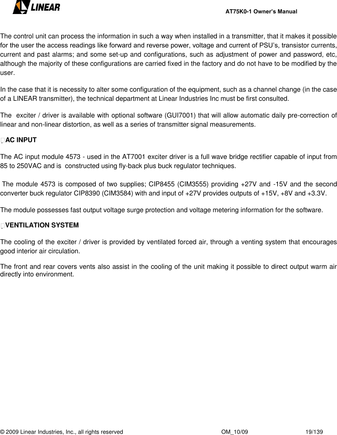     AT75K0-1 Owner’s Manual  © 2009 Linear Industries, Inc., all rights reserved                                                              OM_10/09                                    19/139   The control unit can process the information in such a way when installed in a transmitter, that it makes it possible for the user the access readings like forward and reverse power, voltage and current of PSU‟s, transistor currents, current and past alarms; and some set-up and configurations, such as adjustment of power and password, etc, although the majority of these configurations are carried fixed in the factory and do not have to be modified by the user.   In the case that it is necessity to alter some configuration of the equipment, such as a channel change (in the case of a LINEAR transmitter), the technical department at Linear Industries Inc must be first consulted.  The  exciter / driver is available with optional software (GUI7001) that will allow automatic daily pre-correction of linear and non-linear distortion, as well as a series of transmitter signal measurements.  AC INPUT  The AC input module 4573 - used in the AT7001 exciter driver is a full wave bridge rectifier capable of input from 85 to 250VAC and is  constructed using fly-back plus buck regulator techniques.    The module 4573 is composed of two supplies; CIP8455 (CIM3555) providing +27V and  -15V and the second converter buck regulator CIP8390 (CIM3584) with and input of +27V provides outputs of +15V, +8V and +3.3V.  The module possesses fast output voltage surge protection and voltage metering information for the software.  VENTILATION SYSTEM  The cooling of the exciter / driver is provided by ventilated forced air, through a venting system that encourages good interior air circulation.   The front and rear covers vents also assist in the cooling of the unit making it possible to direct output warm air directly into environment.                   