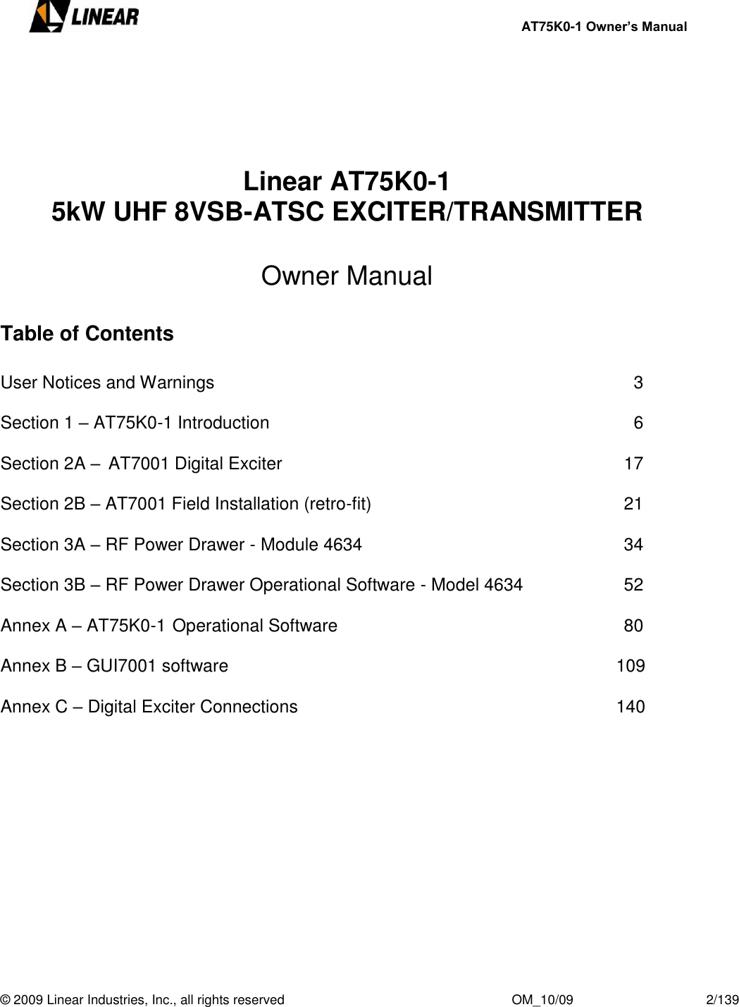     AT75K0-1 Owner’s Manual  © 2009 Linear Industries, Inc., all rights reserved                                                              OM_10/09                                    2/139                Linear AT75K0-1 5kW UHF 8VSB-ATSC EXCITER/TRANSMITTER  Owner Manual  Table of Contents   User Notices and Warnings                  3  Section 1 – AT75K0-1 Introduction                 6  Section 2A – AT7001 Digital Exciter               17  Section 2B – AT7001 Field Installation (retro-fit)          21  Section 3A – RF Power Drawer - Module 4634           34  Section 3B – RF Power Drawer Operational Software - Model 4634    52  Annex A – AT75K0-1 Operational Software            80  Annex B – GUI7001 software                       109  Annex C – Digital Exciter Connections                     140         