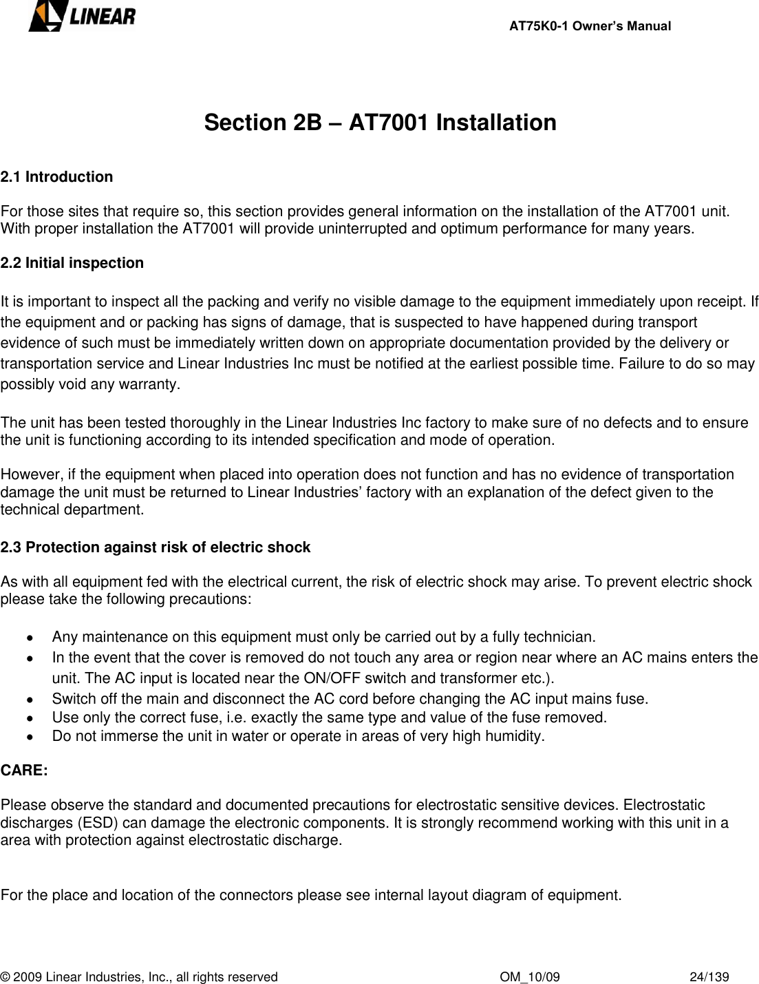     AT75K0-1 Owner’s Manual  © 2009 Linear Industries, Inc., all rights reserved                                                              OM_10/09                                    24/139     Section 2B – AT7001 Installation  2.1 Introduction  For those sites that require so, this section provides general information on the installation of the AT7001 unit. With proper installation the AT7001 will provide uninterrupted and optimum performance for many years.  2.2 Initial inspection  It is important to inspect all the packing and verify no visible damage to the equipment immediately upon receipt. If the equipment and or packing has signs of damage, that is suspected to have happened during transport evidence of such must be immediately written down on appropriate documentation provided by the delivery or transportation service and Linear Industries Inc must be notified at the earliest possible time. Failure to do so may possibly void any warranty.  The unit has been tested thoroughly in the Linear Industries Inc factory to make sure of no defects and to ensure the unit is functioning according to its intended specification and mode of operation.   However, if the equipment when placed into operation does not function and has no evidence of transportation damage the unit must be returned to Linear Industries‟ factory with an explanation of the defect given to the technical department.  2.3 Protection against risk of electric shock  As with all equipment fed with the electrical current, the risk of electric shock may arise. To prevent electric shock please take the following precautions:    Any maintenance on this equipment must only be carried out by a fully technician.   In the event that the cover is removed do not touch any area or region near where an AC mains enters the unit. The AC input is located near the ON/OFF switch and transformer etc.).   Switch off the main and disconnect the AC cord before changing the AC input mains fuse.   Use only the correct fuse, i.e. exactly the same type and value of the fuse removed.   Do not immerse the unit in water or operate in areas of very high humidity.  CARE:  Please observe the standard and documented precautions for electrostatic sensitive devices. Electrostatic discharges (ESD) can damage the electronic components. It is strongly recommend working with this unit in a area with protection against electrostatic discharge.   For the place and location of the connectors please see internal layout diagram of equipment.   