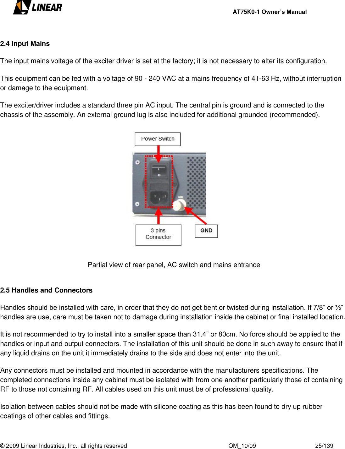     AT75K0-1 Owner’s Manual  © 2009 Linear Industries, Inc., all rights reserved                                                              OM_10/09                                    25/139    2.4 Input Mains  The input mains voltage of the exciter driver is set at the factory; it is not necessary to alter its configuration.  This equipment can be fed with a voltage of 90 - 240 VAC at a mains frequency of 41-63 Hz, without interruption or damage to the equipment.  The exciter/driver includes a standard three pin AC input. The central pin is ground and is connected to the chassis of the assembly. An external ground lug is also included for additional grounded (recommended).    Partial view of rear panel, AC switch and mains entrance   2.5 Handles and Connectors  Handles should be installed with care, in order that they do not get bent or twisted during installation. If 7/8” or ½” handles are use, care must be taken not to damage during installation inside the cabinet or final installed location.  It is not recommended to try to install into a smaller space than 31.4” or 80cm. No force should be applied to the handles or input and output connectors. The installation of this unit should be done in such away to ensure that if any liquid drains on the unit it immediately drains to the side and does not enter into the unit.  Any connectors must be installed and mounted in accordance with the manufacturers specifications. The completed connections inside any cabinet must be isolated with from one another particularly those of containing RF to those not containing RF. All cables used on this unit must be of professional quality.  Isolation between cables should not be made with silicone coating as this has been found to dry up rubber coatings of other cables and fittings.   