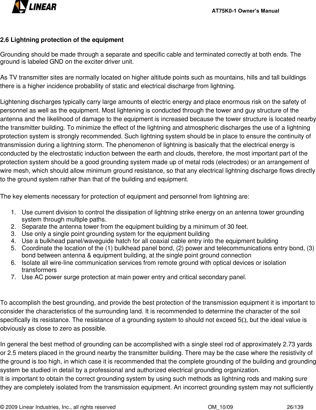     AT75K0-1 Owner’s Manual  © 2009 Linear Industries, Inc., all rights reserved                                                              OM_10/09                                    26/139    2.6 Lightning protection of the equipment  Grounding should be made through a separate and specific cable and terminated correctly at both ends. The ground is labeled GND on the exciter driver unit.  As TV transmitter sites are normally located on higher altitude points such as mountains, hills and tall buildings there is a higher incidence probability of static and electrical discharge from lightning.  Lightening discharges typically carry large amounts of electric energy and place enormous risk on the safety of personnel as well as the equipment. Most lightening is conducted through the tower and guy structure of the antenna and the likelihood of damage to the equipment is increased because the tower structure is located nearby the transmitter building. To minimize the effect of the lightning and atmospheric discharges the use of a lightning protection system is strongly recommended. Such lightning system should be in place to ensure the continuity of transmission during a lightning storm. The phenomenon of lightning is basically that the electrical energy is conducted by the electrostatic induction between the earth and clouds, therefore, the most important part of the protection system should be a good grounding system made up of metal rods (electrodes) or an arrangement of wire mesh, which should allow minimum ground resistance, so that any electrical lightning discharge flows directly to the ground system rather than that of the building and equipment.   The key elements necessary for protection of equipment and personnel from lightning are: 1.  Use current division to control the dissipation of lightning strike energy on an antenna tower grounding system through multiple paths.  2.  Separate the antenna tower from the equipment building by a minimum of 30 feet.  3.  Use only a single point grounding system for the equipment building 4.  Use a bulkhead panel/waveguide hatch for all coaxial cable entry into the equipment building 5.  Coordinate the location of the (1) bulkhead panel bond, (2) power and telecommunications entry bond, (3) bond between antenna &amp; equipment building, at the single point ground connection 6.  Isolate all wire-line communication services from remote ground with optical devices or isolation transformers 7.  Use AC power surge protection at main power entry and critical secondary panel.  To accomplish the best grounding, and provide the best protection of the transmission equipment it is important to consider the characteristics of the surrounding land. It is recommended to determine the character of the soil specifically its resistance. The resistance of a grounding system to should not exceed 5 , but the ideal value is obviously as close to zero as possible.  In general the best method of grounding can be accomplished with a single steel rod of approximately 2.73 yards or 2.5 meters placed in the ground nearby the transmitter building. There may be the case where the resistivity of the ground is too high, in which case it is recommended that the complete grounding of the building and grounding system be studied in detail by a professional and authorized electrical grounding organization. It is important to obtain the correct grounding system by using such methods as lightning rods and making sure they are completely isolated from the transmission equipment. An incorrect grounding system may not sufficiently 