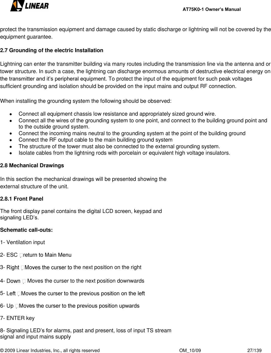     AT75K0-1 Owner’s Manual  © 2009 Linear Industries, Inc., all rights reserved                                                              OM_10/09                                    27/139   protect the transmission equipment and damage caused by static discharge or lightning will not be covered by the equipment guarantee.  2.7 Grounding of the electric Installation  Lightning can enter the transmitter building via many routes including the transmission line via the antenna and or tower structure. In such a case, the lightning can discharge enormous amounts of destructive electrical energy on the transmitter and it‟s peripheral equipment. To protect the input of the equipment for such peak voltages sufficient grounding and isolation should be provided on the input mains and output RF connection.  When installing the grounding system the following should be observed:    Connect all equipment chassis low resistance and appropriately sized ground wire.    Connect all the wires of the grounding system to one point, and connect to the building ground point and to the outside ground system.   Connect the incoming mains neutral to the grounding system at the point of the building ground   Connect the RF output cable to the main building ground system   The structure of the tower must also be connected to the external grounding system.   Isolate cables from the lightning rods with porcelain or equivalent high voltage insulators.  2.8 Mechanical Drawings  In this section the mechanical drawings will be presented showing the external structure of the unit.  2.8.1 Front Panel  The front display panel contains the digital LCD screen, keypad and signaling LED‟s.   Schematic call-outs:  1- Ventilation input  2-    3-  the next position on the right  4-   Moves the curser to the next position downwards  5-    6-    7- ENTER key  8- Signaling LED‟s for alarms, past and present, loss of input TS stream signal and input mains supply  