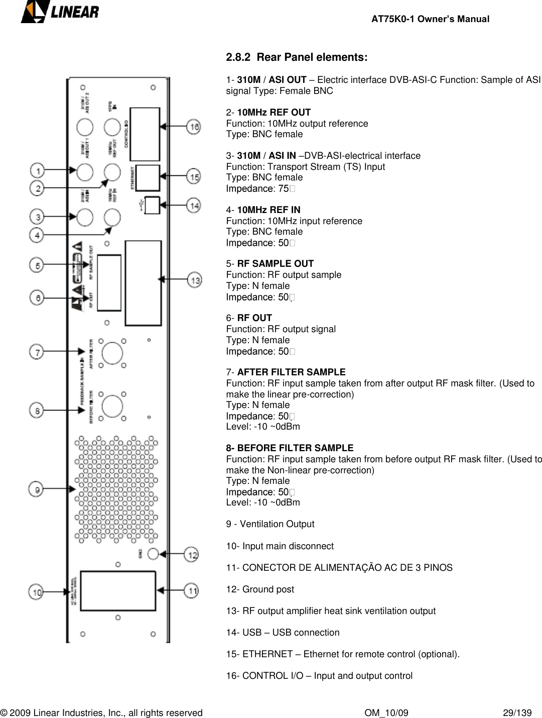     AT75K0-1 Owner’s Manual  © 2009 Linear Industries, Inc., all rights reserved                                                              OM_10/09                                    29/139   2.8.2  Rear Panel elements:  1- 310M / ASI OUT – Electric interface DVB-ASI-C Function: Sample of ASI signal Type: Female BNC  2- 10MHz REF OUT Function: 10MHz output reference Type: BNC female  3- 310M / ASI IN –DVB-ASI-electrical interface Function: Transport Stream (TS) Input Type: BNC female   4- 10MHz REF IN Function: 10MHz input reference Type: BNC female   5- RF SAMPLE OUT Function: RF output sample Type: N female    6- RF OUT Function: RF output signal Type: N female    7- AFTER FILTER SAMPLE Function: RF input sample taken from after output RF mask filter. (Used to make the linear pre-correction) Type: N female   Level: -10 ~0dBm  8- BEFORE FILTER SAMPLE Function: RF input sample taken from before output RF mask filter. (Used to make the Non-linear pre-correction) Type: N female   Level: -10 ~0dBm  9 - Ventilation Output  10- Input main disconnect  11- CONECTOR DE ALIMENTAÇÃO AC DE 3 PINOS  12- Ground post  13- RF output amplifier heat sink ventilation output  14- USB – USB connection  15- ETHERNET – Ethernet for remote control (optional).  16- CONTROL I/O – Input and output control       