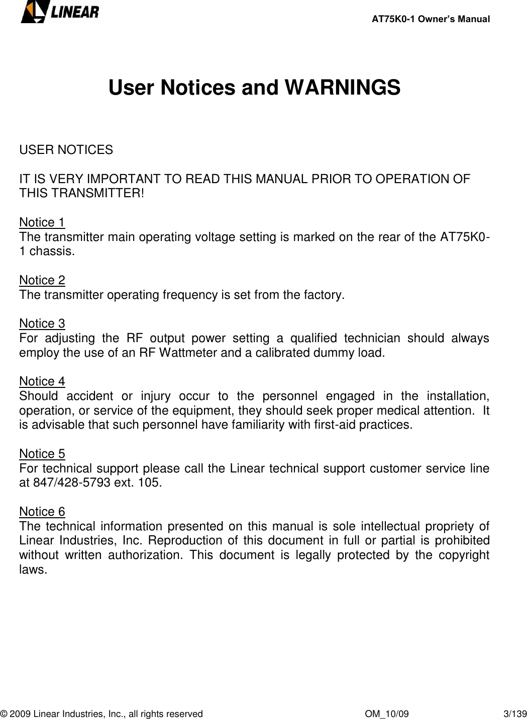     AT75K0-1 Owner’s Manual  © 2009 Linear Industries, Inc., all rights reserved                                                              OM_10/09                                    3/139    User Notices and WARNINGS    USER NOTICES   IT IS VERY IMPORTANT TO READ THIS MANUAL PRIOR TO OPERATION OF THIS TRANSMITTER!  Notice 1 The transmitter main operating voltage setting is marked on the rear of the AT75K0-1 chassis.   Notice 2 The transmitter operating frequency is set from the factory.  Notice 3 For  adjusting  the  RF  output  power  setting  a  qualified  technician  should  always employ the use of an RF Wattmeter and a calibrated dummy load.  Notice 4 Should  accident  or  injury  occur  to  the  personnel  engaged  in  the  installation, operation, or service of the equipment, they should seek proper medical attention.  It is advisable that such personnel have familiarity with first-aid practices.     Notice 5 For technical support please call the Linear technical support customer service line at 847/428-5793 ext. 105.  Notice 6 The technical information presented on this manual is sole intellectual propriety of Linear Industries, Inc. Reproduction of this document in full or partial is prohibited without  written  authorization.  This  document  is  legally  protected  by  the  copyright laws.        