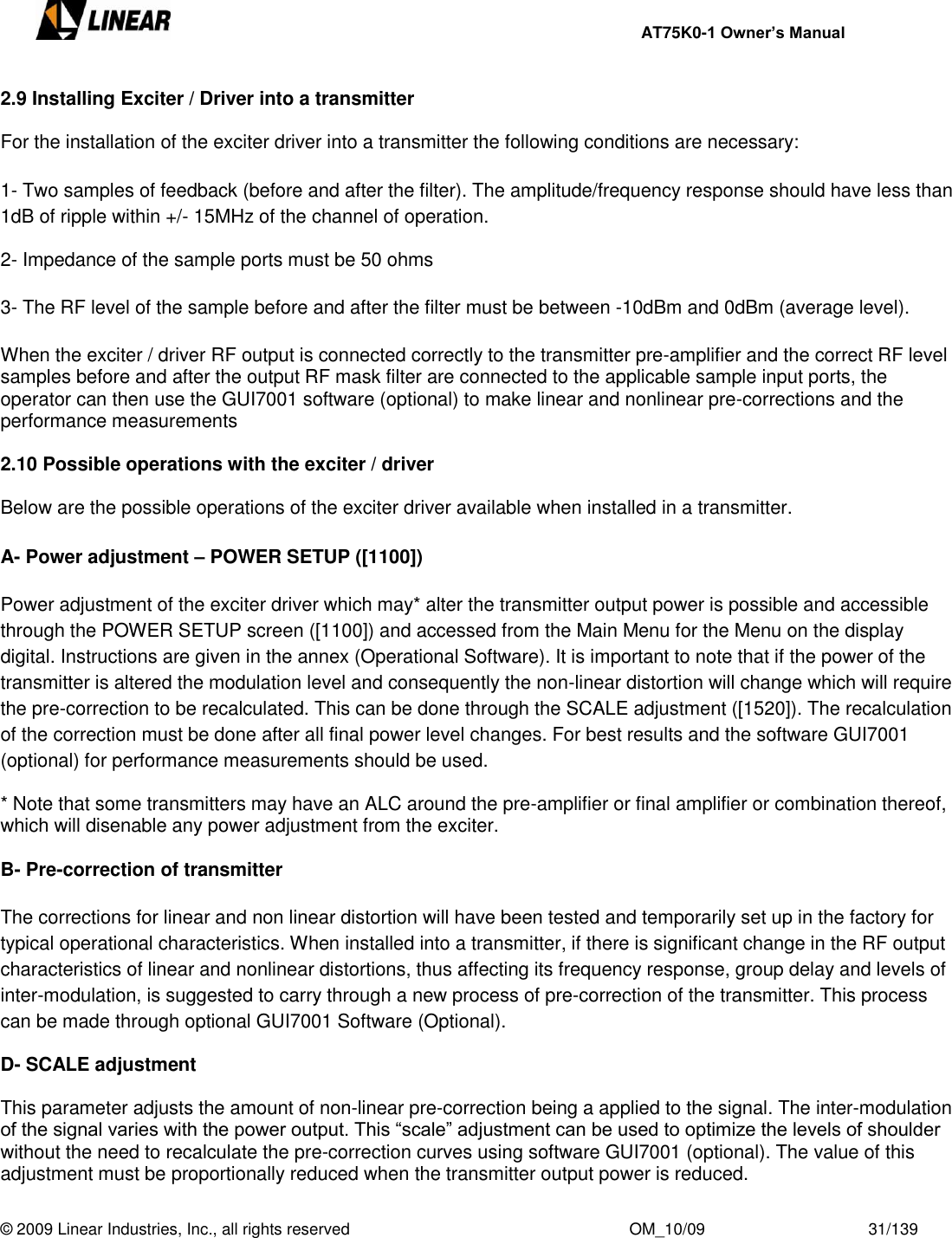     AT75K0-1 Owner’s Manual  © 2009 Linear Industries, Inc., all rights reserved                                                              OM_10/09                                    31/139   2.9 Installing Exciter / Driver into a transmitter  For the installation of the exciter driver into a transmitter the following conditions are necessary:  1- Two samples of feedback (before and after the filter). The amplitude/frequency response should have less than 1dB of ripple within +/- 15MHz of the channel of operation.  2- Impedance of the sample ports must be 50 ohms  3- The RF level of the sample before and after the filter must be between -10dBm and 0dBm (average level).  When the exciter / driver RF output is connected correctly to the transmitter pre-amplifier and the correct RF level samples before and after the output RF mask filter are connected to the applicable sample input ports, the operator can then use the GUI7001 software (optional) to make linear and nonlinear pre-corrections and the performance measurements  2.10 Possible operations with the exciter / driver  Below are the possible operations of the exciter driver available when installed in a transmitter.  A- Power adjustment – POWER SETUP ([1100])  Power adjustment of the exciter driver which may* alter the transmitter output power is possible and accessible through the POWER SETUP screen ([1100]) and accessed from the Main Menu for the Menu on the display digital. Instructions are given in the annex (Operational Software). It is important to note that if the power of the transmitter is altered the modulation level and consequently the non-linear distortion will change which will require the pre-correction to be recalculated. This can be done through the SCALE adjustment ([1520]). The recalculation of the correction must be done after all final power level changes. For best results and the software GUI7001 (optional) for performance measurements should be used.  * Note that some transmitters may have an ALC around the pre-amplifier or final amplifier or combination thereof, which will disenable any power adjustment from the exciter.  B- Pre-correction of transmitter  The corrections for linear and non linear distortion will have been tested and temporarily set up in the factory for typical operational characteristics. When installed into a transmitter, if there is significant change in the RF output characteristics of linear and nonlinear distortions, thus affecting its frequency response, group delay and levels of inter-modulation, is suggested to carry through a new process of pre-correction of the transmitter. This process can be made through optional GUI7001 Software (Optional).  D- SCALE adjustment  This parameter adjusts the amount of non-linear pre-correction being a applied to the signal. The inter-modulation of the signal varies with the power output. This “scale” adjustment can be used to optimize the levels of shoulder without the need to recalculate the pre-correction curves using software GUI7001 (optional). The value of this adjustment must be proportionally reduced when the transmitter output power is reduced. 