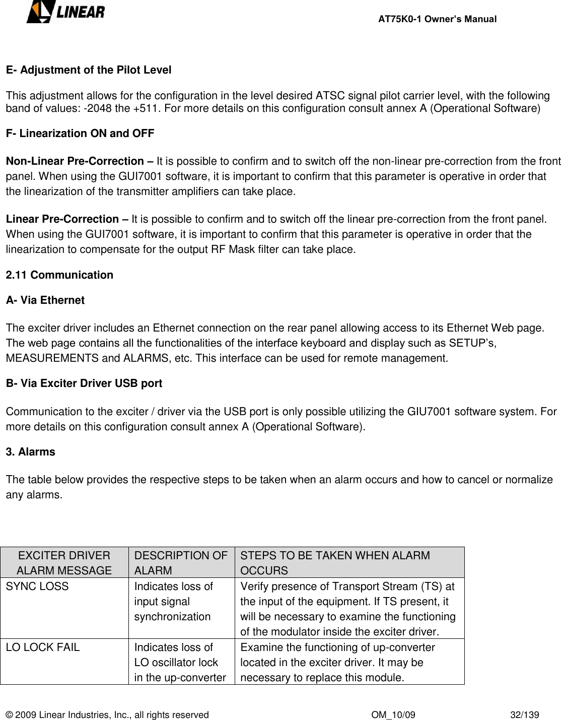     AT75K0-1 Owner’s Manual  © 2009 Linear Industries, Inc., all rights reserved                                                              OM_10/09                                    32/139    E- Adjustment of the Pilot Level  This adjustment allows for the configuration in the level desired ATSC signal pilot carrier level, with the following band of values: -2048 the +511. For more details on this configuration consult annex A (Operational Software)  F- Linearization ON and OFF  Non-Linear Pre-Correction – It is possible to confirm and to switch off the non-linear pre-correction from the front panel. When using the GUI7001 software, it is important to confirm that this parameter is operative in order that the linearization of the transmitter amplifiers can take place.   Linear Pre-Correction – It is possible to confirm and to switch off the linear pre-correction from the front panel. When using the GUI7001 software, it is important to confirm that this parameter is operative in order that the linearization to compensate for the output RF Mask filter can take place.   2.11 Communication  A- Via Ethernet  The exciter driver includes an Ethernet connection on the rear panel allowing access to its Ethernet Web page.  The web page contains all the functionalities of the interface keyboard and display such as SETUP‟s, MEASUREMENTS and ALARMS, etc. This interface can be used for remote management.  B- Via Exciter Driver USB port  Communication to the exciter / driver via the USB port is only possible utilizing the GIU7001 software system. For more details on this configuration consult annex A (Operational Software).  3. Alarms  The table below provides the respective steps to be taken when an alarm occurs and how to cancel or normalize any alarms.    EXCITER DRIVER ALARM MESSAGE DESCRIPTION OF ALARM STEPS TO BE TAKEN WHEN ALARM OCCURS SYNC LOSS Indicates loss of input signal synchronization Verify presence of Transport Stream (TS) at the input of the equipment. If TS present, it will be necessary to examine the functioning of the modulator inside the exciter driver. LO LOCK FAIL Indicates loss of LO oscillator lock in the up-converter Examine the functioning of up-converter located in the exciter driver. It may be necessary to replace this module.  