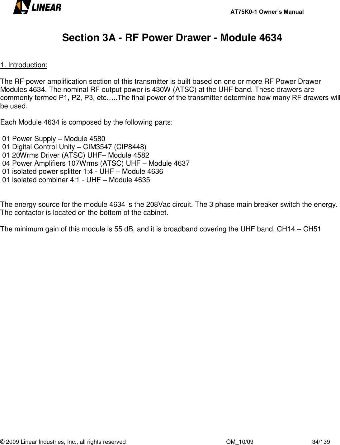     AT75K0-1 Owner’s Manual  © 2009 Linear Industries, Inc., all rights reserved                                                              OM_10/09                                    34/139   Section 3A - RF Power Drawer - Module 4634   1. Introduction:  The RF power amplification section of this transmitter is built based on one or more RF Power Drawer Modules 4634. The nominal RF output power is 430W (ATSC) at the UHF band. These drawers are commonly termed P1, P2, P3, etc…..The final power of the transmitter determine how many RF drawers will be used.  Each Module 4634 is composed by the following parts:   01 Power Supply – Module 4580  01 Digital Control Unity – CIM3547 (CIP8448)  01 20Wrms Driver (ATSC) UHF– Module 4582  04 Power Amplifiers 107Wrms (ATSC) UHF – Module 4637  01 isolated power splitter 1:4 - UHF – Module 4636  01 isolated combiner 4:1 - UHF – Module 4635   The energy source for the module 4634 is the 208Vac circuit. The 3 phase main breaker switch the energy. The contactor is located on the bottom of the cabinet.  The minimum gain of this module is 55 dB, and it is broadband covering the UHF band, CH14 – CH51    