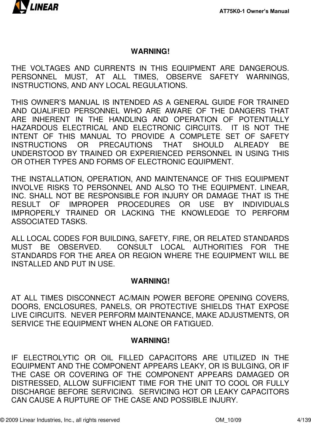     AT75K0-1 Owner’s Manual  © 2009 Linear Industries, Inc., all rights reserved                                                              OM_10/09                                    4/139     WARNING!  THE  VOLTAGES  AND  CURRENTS  IN  THIS  EQUIPMENT  ARE  DANGEROUS.  PERSONNEL  MUST,  AT  ALL  TIMES,  OBSERVE  SAFETY  WARNINGS, INSTRUCTIONS, AND ANY LOCAL REGULATIONS.  THIS OWNER‟S MANUAL IS INTENDED AS A GENERAL GUIDE FOR TRAINED AND  QUALIFIED  PERSONNEL  WHO  ARE  AWARE  OF  THE  DANGERS  THAT ARE  INHERENT  IN  THE  HANDLING  AND  OPERATION  OF  POTENTIALLY HAZARDOUS  ELECTRICAL  AND  ELECTRONIC  CIRCUITS.    IT  IS  NOT  THE INTENT  OF  THIS  MANUAL  TO  PROVIDE  A  COMPLETE  SET  OF  SAFETY INSTRUCTIONS  OR  PRECAUTIONS  THAT  SHOULD  ALREADY  BE UNDERSTOOD BY TRAINED  OR EXPERIENCED PERSONNEL IN  USING THIS OR OTHER TYPES AND FORMS OF ELECTRONIC EQUIPMENT.   THE INSTALLATION, OPERATION, AND  MAINTENANCE OF THIS EQUIPMENT INVOLVE  RISKS  TO  PERSONNEL  AND  ALSO  TO  THE  EQUIPMENT.  LINEAR, INC. SHALL NOT BE RESPONSIBLE  FOR INJURY OR  DAMAGE  THAT IS THE RESULT  OF  IMPROPER  PROCEDURES  OR  USE  BY  INDIVIDUALS IMPROPERLY  TRAINED  OR  LACKING  THE  KNOWLEDGE  TO  PERFORM ASSOCIATED TASKS.  ALL LOCAL CODES FOR BUILDING, SAFETY, FIRE, OR RELATED STANDARDS MUST  BE  OBSERVED.    CONSULT  LOCAL  AUTHORITIES  FOR  THE STANDARDS FOR THE AREA OR REGION WHERE THE EQUIPMENT WILL BE INSTALLED AND PUT IN USE.     WARNING!  AT  ALL  TIMES  DISCONNECT  AC/MAIN  POWER  BEFORE OPENING  COVERS, DOORS,  ENCLOSURES,  PANELS,  OR  PROTECTIVE  SHIELDS  THAT  EXPOSE LIVE CIRCUITS.  NEVER PERFORM MAINTENANCE, MAKE ADJUSTMENTS, OR SERVICE THE EQUIPMENT WHEN ALONE OR FATIGUED.  WARNING!    IF  ELECTROLYTIC  OR  OIL  FILLED  CAPACITORS  ARE  UTILIZED  IN  THE EQUIPMENT AND THE COMPONENT APPEARS LEAKY, OR IS BULGING, OR IF THE  CASE  OR  COVERING  OF  THE  COMPONENT  APPEARS  DAMAGED  OR DISTRESSED, ALLOW SUFFICIENT TIME FOR THE UNIT TO COOL OR FULLY DISCHARGE BEFORE SERVICING.  SERVICING HOT OR LEAKY CAPACITORS CAN CAUSE A RUPTURE OF THE CASE AND POSSIBLE INJURY. 