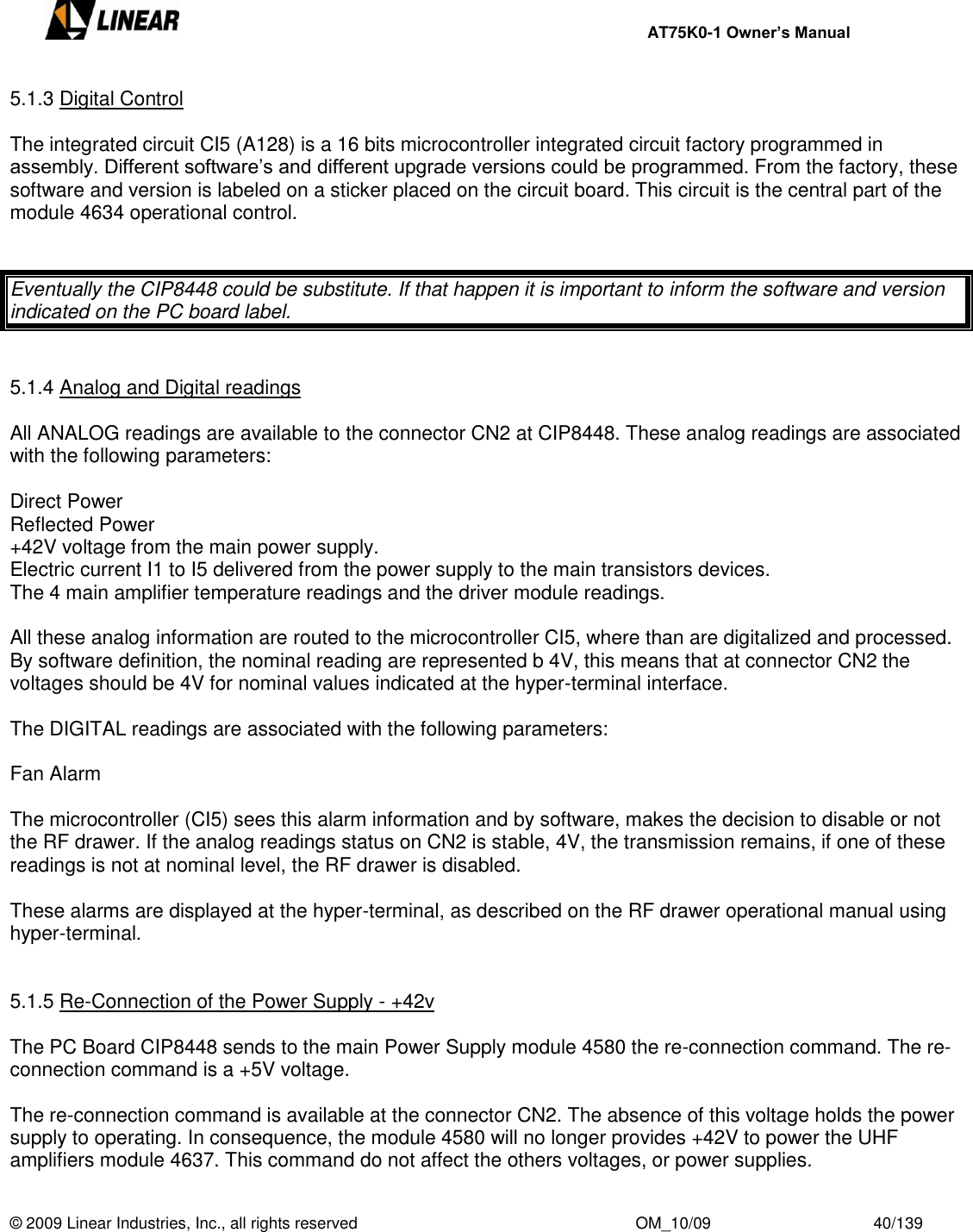     AT75K0-1 Owner’s Manual  © 2009 Linear Industries, Inc., all rights reserved                                                              OM_10/09                                    40/139   5.1.3 Digital Control  The integrated circuit CI5 (A128) is a 16 bits microcontroller integrated circuit factory programmed in assembly. Different software‟s and different upgrade versions could be programmed. From the factory, these software and version is labeled on a sticker placed on the circuit board. This circuit is the central part of the module 4634 operational control.    Eventually the CIP8448 could be substitute. If that happen it is important to inform the software and version indicated on the PC board label.   5.1.4 Analog and Digital readings  All ANALOG readings are available to the connector CN2 at CIP8448. These analog readings are associated with the following parameters:   Direct Power Reflected Power +42V voltage from the main power supply. Electric current I1 to I5 delivered from the power supply to the main transistors devices. The 4 main amplifier temperature readings and the driver module readings.  All these analog information are routed to the microcontroller CI5, where than are digitalized and processed. By software definition, the nominal reading are represented b 4V, this means that at connector CN2 the voltages should be 4V for nominal values indicated at the hyper-terminal interface.   The DIGITAL readings are associated with the following parameters:  Fan Alarm  The microcontroller (CI5) sees this alarm information and by software, makes the decision to disable or not the RF drawer. If the analog readings status on CN2 is stable, 4V, the transmission remains, if one of these readings is not at nominal level, the RF drawer is disabled.  These alarms are displayed at the hyper-terminal, as described on the RF drawer operational manual using hyper-terminal.   5.1.5 Re-Connection of the Power Supply - +42v  The PC Board CIP8448 sends to the main Power Supply module 4580 the re-connection command. The re-connection command is a +5V voltage.  The re-connection command is available at the connector CN2. The absence of this voltage holds the power supply to operating. In consequence, the module 4580 will no longer provides +42V to power the UHF amplifiers module 4637. This command do not affect the others voltages, or power supplies. 