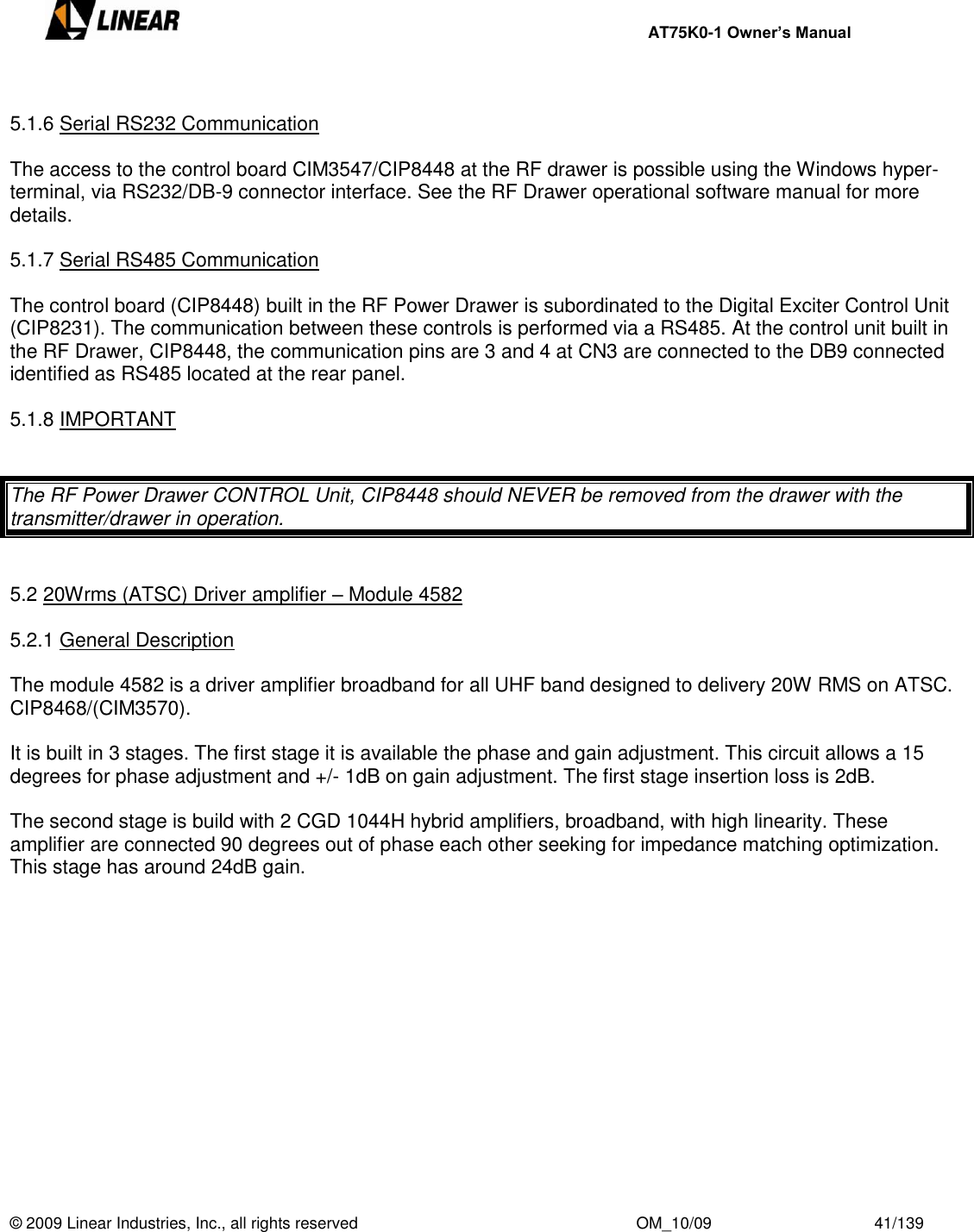     AT75K0-1 Owner’s Manual  © 2009 Linear Industries, Inc., all rights reserved                                                              OM_10/09                                    41/139    5.1.6 Serial RS232 Communication   The access to the control board CIM3547/CIP8448 at the RF drawer is possible using the Windows hyper-terminal, via RS232/DB-9 connector interface. See the RF Drawer operational software manual for more details.  5.1.7 Serial RS485 Communication  The control board (CIP8448) built in the RF Power Drawer is subordinated to the Digital Exciter Control Unit (CIP8231). The communication between these controls is performed via a RS485. At the control unit built in the RF Drawer, CIP8448, the communication pins are 3 and 4 at CN3 are connected to the DB9 connected identified as RS485 located at the rear panel.  5.1.8 IMPORTANT   The RF Power Drawer CONTROL Unit, CIP8448 should NEVER be removed from the drawer with the transmitter/drawer in operation.   5.2 20Wrms (ATSC) Driver amplifier – Module 4582  5.2.1 General Description  The module 4582 is a driver amplifier broadband for all UHF band designed to delivery 20W RMS on ATSC. CIP8468/(CIM3570).   It is built in 3 stages. The first stage it is available the phase and gain adjustment. This circuit allows a 15 degrees for phase adjustment and +/- 1dB on gain adjustment. The first stage insertion loss is 2dB.   The second stage is build with 2 CGD 1044H hybrid amplifiers, broadband, with high linearity. These amplifier are connected 90 degrees out of phase each other seeking for impedance matching optimization. This stage has around 24dB gain.   