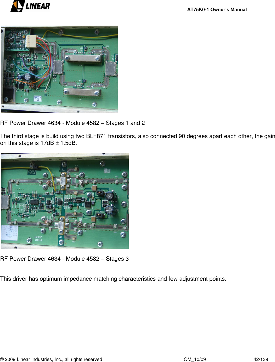     AT75K0-1 Owner’s Manual  © 2009 Linear Industries, Inc., all rights reserved                                                              OM_10/09                                    42/139     RF Power Drawer 4634 - Module 4582 – Stages 1 and 2  The third stage is build using two BLF871 transistors, also connected 90 degrees apart each other, the gain on this stage is 17dB ± 1.5dB.    RF Power Drawer 4634 - Module 4582 – Stages 3   This driver has optimum impedance matching characteristics and few adjustment points.            