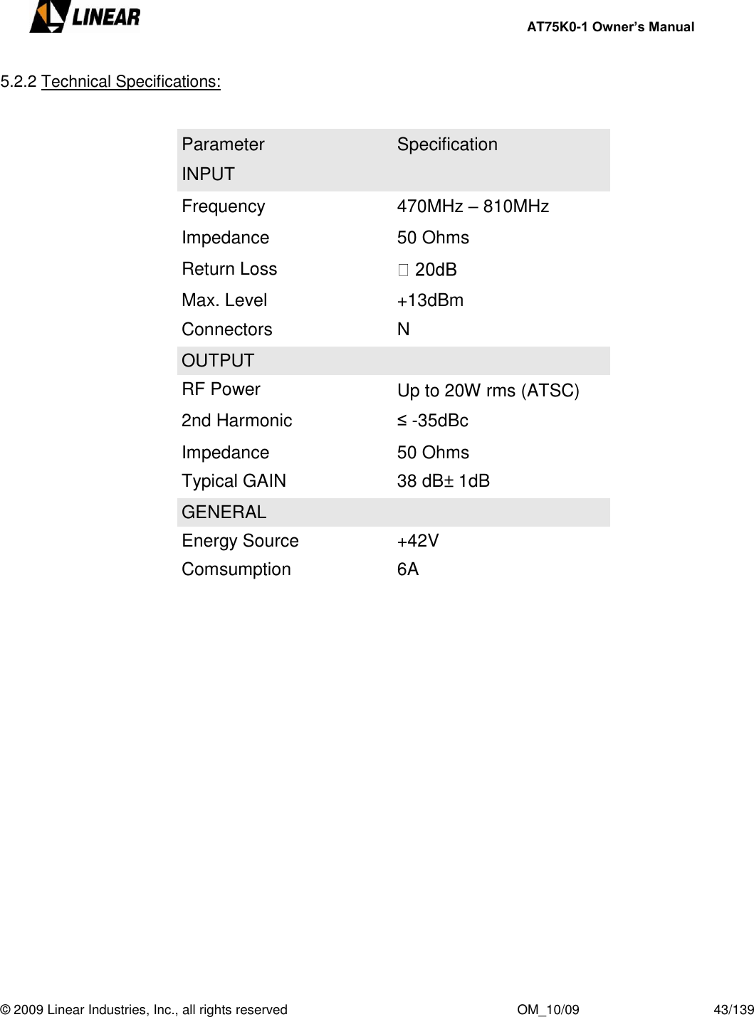     AT75K0-1 Owner’s Manual  © 2009 Linear Industries, Inc., all rights reserved                                                              OM_10/09                                    43/139   5.2.2 Technical Specifications:    Parameter Specification INPUT Frequency 470MHz – 810MHz Impedance 50 Ohms Return Loss  Max. Level +13dBm  Connectors N OUTPUT RF Power Up to 20W rms (ATSC) 2nd Harmonic ≤ -35dBc Impedance 50 Ohms Typical GAIN 38 dB± 1dB GENERAL Energy Source +42V Comsumption 6A   