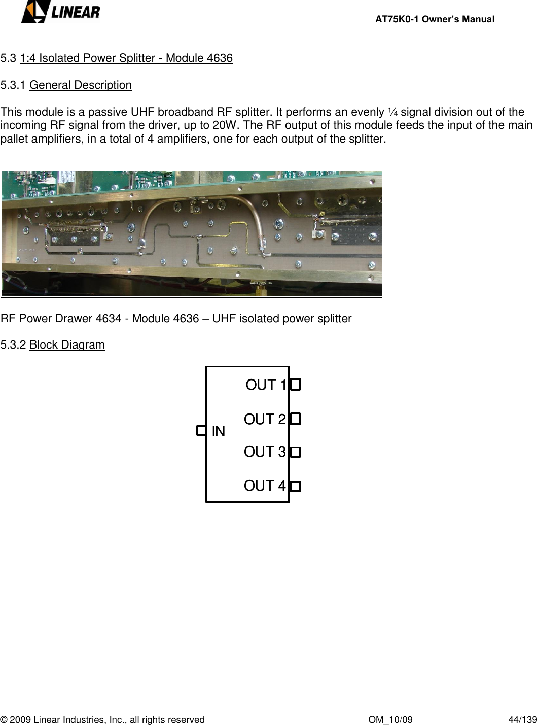     AT75K0-1 Owner’s Manual  © 2009 Linear Industries, Inc., all rights reserved                                                              OM_10/09                                    44/139   5.3 1:4 Isolated Power Splitter - Module 4636  5.3.1 General Description  This module is a passive UHF broadband RF splitter. It performs an evenly ¼ signal division out of the incoming RF signal from the driver, up to 20W. The RF output of this module feeds the input of the main pallet amplifiers, in a total of 4 amplifiers, one for each output of the splitter.      RF Power Drawer 4634 - Module 4636 – UHF isolated power splitter  5.3.2 Block Diagram                           OUT 1OUT 2INOUT 3OUT 4OUT 1OUT 2INOUT 3OUT 4OUT 1OUT 2INOUT 3OUT 4