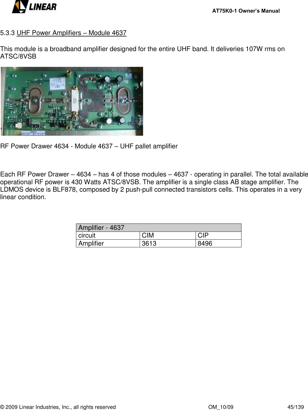     AT75K0-1 Owner’s Manual  © 2009 Linear Industries, Inc., all rights reserved                                                              OM_10/09                                    45/139   5.3.3 UHF Power Amplifiers – Module 4637  This module is a broadband amplifier designed for the entire UHF band. It deliveries 107W rms on ATSC/8VSB    RF Power Drawer 4634 - Module 4637 – UHF pallet amplifier    Each RF Power Drawer – 4634 – has 4 of those modules – 4637 - operating in parallel. The total available operational RF power is 430 Watts ATSC/8VSB. The amplifier is a single class AB stage amplifier. The LDMOS device is BLF878, composed by 2 push-pull connected transistors cells. This operates in a very linear condition.    Amplifier - 4637 circuit CIM CIP Amplifier 3613 8496                    