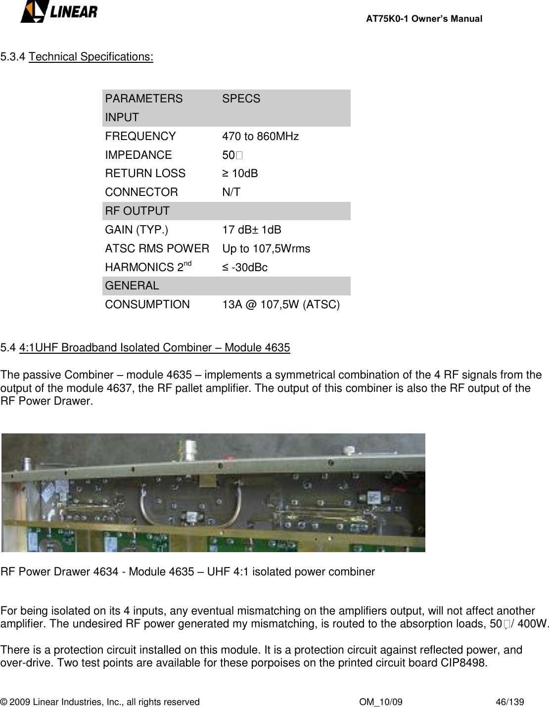     AT75K0-1 Owner’s Manual  © 2009 Linear Industries, Inc., all rights reserved                                                              OM_10/09                                    46/139   5.3.4 Technical Specifications:   PARAMETERS SPECS INPUT FREQUENCY 470 to 860MHz IMPEDANCE  RETURN LOSS ≥ 10dB CONNECTOR N/T RF OUTPUT GAIN (TYP.) 17 dB± 1dB ATSC RMS POWER Up to 107,5Wrms HARMONICS 2nd ≤ -30dBc GENERAL CONSUMPTION 13A @ 107,5W (ATSC)   5.4 4:1UHF Broadband Isolated Combiner – Module 4635  The passive Combiner – module 4635 – implements a symmetrical combination of the 4 RF signals from the output of the module 4637, the RF pallet amplifier. The output of this combiner is also the RF output of the RF Power Drawer.     RF Power Drawer 4634 - Module 4635 – UHF 4:1 isolated power combiner   For being isolated on its 4 inputs, any eventual mismatching on the amplifiers output, will not affect another amplifier. The undesired RF power generated my mismatching, is routed to the absorption loads, 50 / 400W.  There is a protection circuit installed on this module. It is a protection circuit against reflected power, and over-drive. Two test points are available for these porpoises on the printed circuit board CIP8498.  