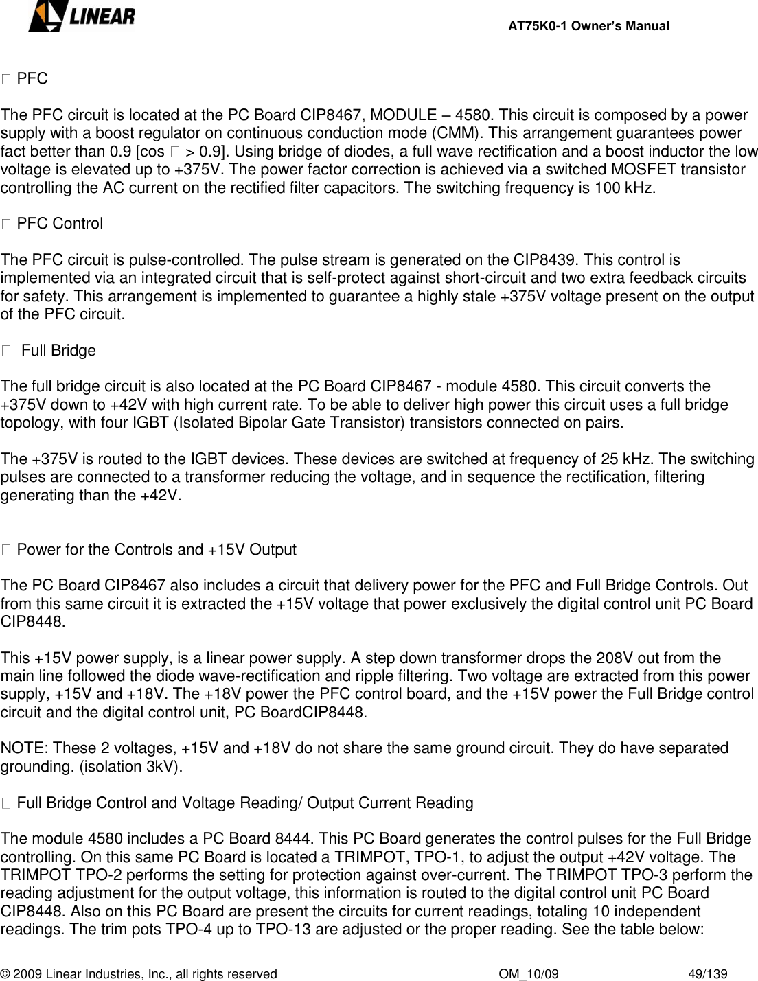     AT75K0-1 Owner’s Manual  © 2009 Linear Industries, Inc., all rights reserved                                                              OM_10/09                                    49/139    PFC  The PFC circuit is located at the PC Board CIP8467, MODULE – 4580. This circuit is composed by a power supply with a boost regulator on continuous conduction mode (CMM). This arrangement guarantees power fact better than 0.9 [cos   &gt; 0.9]. Using bridge of diodes, a full wave rectification and a boost inductor the low voltage is elevated up to +375V. The power factor correction is achieved via a switched MOSFET transistor controlling the AC current on the rectified filter capacitors. The switching frequency is 100 kHz.   PFC Control  The PFC circuit is pulse-controlled. The pulse stream is generated on the CIP8439. This control is implemented via an integrated circuit that is self-protect against short-circuit and two extra feedback circuits for safety. This arrangement is implemented to guarantee a highly stale +375V voltage present on the output of the PFC circuit.    Full Bridge  The full bridge circuit is also located at the PC Board CIP8467 - module 4580. This circuit converts the +375V down to +42V with high current rate. To be able to deliver high power this circuit uses a full bridge topology, with four IGBT (Isolated Bipolar Gate Transistor) transistors connected on pairs.    The +375V is routed to the IGBT devices. These devices are switched at frequency of 25 kHz. The switching pulses are connected to a transformer reducing the voltage, and in sequence the rectification, filtering generating than the +42V.     Power for the Controls and +15V Output   The PC Board CIP8467 also includes a circuit that delivery power for the PFC and Full Bridge Controls. Out from this same circuit it is extracted the +15V voltage that power exclusively the digital control unit PC Board CIP8448.  This +15V power supply, is a linear power supply. A step down transformer drops the 208V out from the main line followed the diode wave-rectification and ripple filtering. Two voltage are extracted from this power supply, +15V and +18V. The +18V power the PFC control board, and the +15V power the Full Bridge control circuit and the digital control unit, PC BoardCIP8448.  NOTE: These 2 voltages, +15V and +18V do not share the same ground circuit. They do have separated grounding. (isolation 3kV).   Full Bridge Control and Voltage Reading/ Output Current Reading  The module 4580 includes a PC Board 8444. This PC Board generates the control pulses for the Full Bridge controlling. On this same PC Board is located a TRIMPOT, TPO-1, to adjust the output +42V voltage. The TRIMPOT TPO-2 performs the setting for protection against over-current. The TRIMPOT TPO-3 perform the reading adjustment for the output voltage, this information is routed to the digital control unit PC Board CIP8448. Also on this PC Board are present the circuits for current readings, totaling 10 independent readings. The trim pots TPO-4 up to TPO-13 are adjusted or the proper reading. See the table below: 