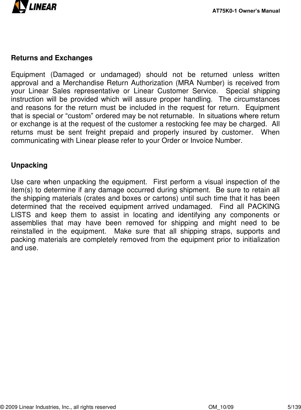     AT75K0-1 Owner’s Manual  © 2009 Linear Industries, Inc., all rights reserved                                                              OM_10/09                                    5/139      Returns and Exchanges  Equipment  (Damaged  or  undamaged)  should  not  be  returned  unless  written approval and a Merchandise Return Authorization (MRA Number) is received from your  Linear  Sales  representative  or  Linear  Customer  Service.    Special  shipping instruction will be provided  which will assure proper handling.  The circumstances and reasons for the return must be included in the request for return.  Equipment that is special or “custom” ordered may be not returnable.  In situations where return or exchange is at the request of the customer a restocking fee may be charged.  All returns  must  be  sent  freight  prepaid  and  properly  insured  by  customer.    When communicating with Linear please refer to your Order or Invoice Number.   Unpacking  Use care when unpacking the equipment.   First perform a visual inspection of the item(s) to determine if any damage occurred during shipment.  Be sure to retain all the shipping materials (crates and boxes or cartons) until such time that it has been determined  that  the  received  equipment  arrived  undamaged.    Find  all  PACKING LISTS  and  keep  them  to  assist  in  locating  and  identifying  any  components  or assemblies  that  may  have  been  removed  for  shipping  and  might  need  to  be reinstalled  in  the  equipment.    Make  sure  that  all  shipping  straps,  supports  and packing materials are completely removed from the equipment prior to initialization and use.      