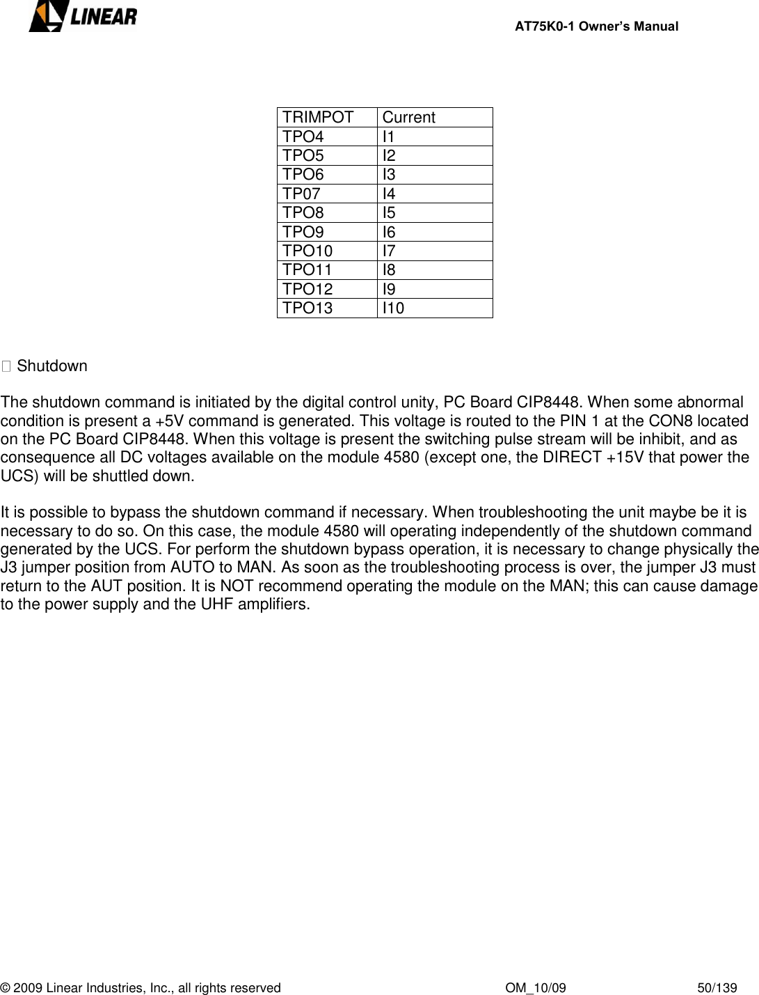     AT75K0-1 Owner’s Manual  © 2009 Linear Industries, Inc., all rights reserved                                                              OM_10/09                                    50/139     TRIMPOT Current TPO4 I1 TPO5 I2 TPO6 I3 TP07 I4 TPO8 I5 TPO9 I6 TPO10 I7 TPO11 I8 TPO12 I9 TPO13 I10    Shutdown  The shutdown command is initiated by the digital control unity, PC Board CIP8448. When some abnormal condition is present a +5V command is generated. This voltage is routed to the PIN 1 at the CON8 located on the PC Board CIP8448. When this voltage is present the switching pulse stream will be inhibit, and as consequence all DC voltages available on the module 4580 (except one, the DIRECT +15V that power the UCS) will be shuttled down.  It is possible to bypass the shutdown command if necessary. When troubleshooting the unit maybe be it is necessary to do so. On this case, the module 4580 will operating independently of the shutdown command generated by the UCS. For perform the shutdown bypass operation, it is necessary to change physically the J3 jumper position from AUTO to MAN. As soon as the troubleshooting process is over, the jumper J3 must return to the AUT position. It is NOT recommend operating the module on the MAN; this can cause damage to the power supply and the UHF amplifiers.   