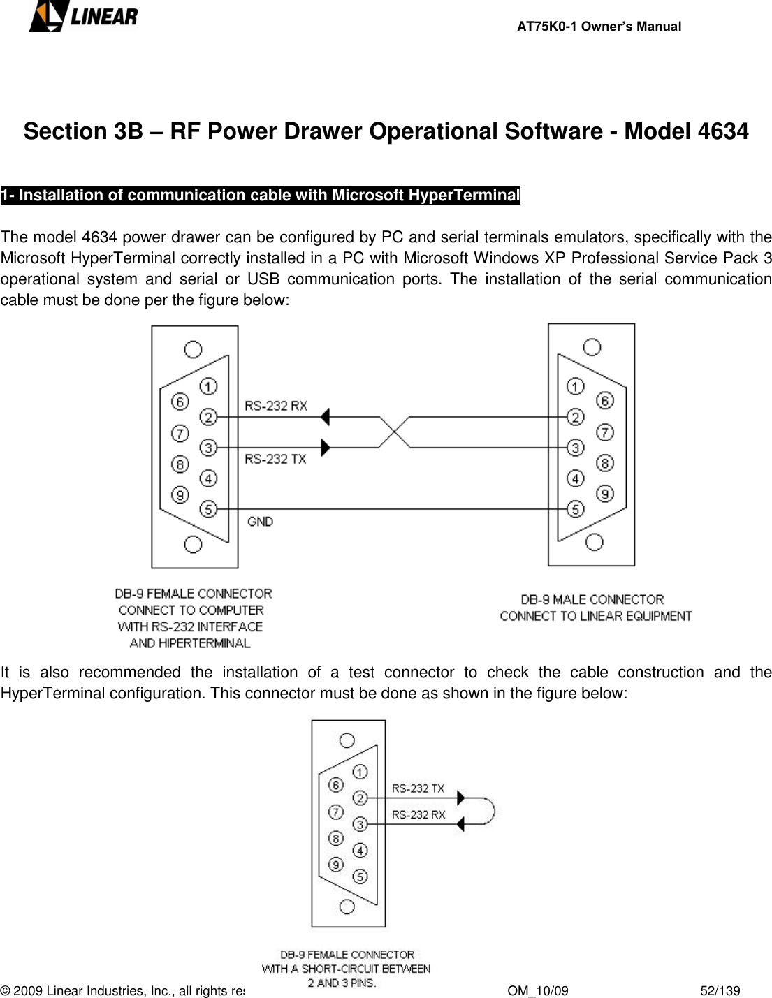     AT75K0-1 Owner’s Manual  © 2009 Linear Industries, Inc., all rights reserved                                                              OM_10/09                                    52/139     Section 3B – RF Power Drawer Operational Software - Model 4634  1- Installation of communication cable with Microsoft HyperTerminal  The model 4634 power drawer can be configured by PC and serial terminals emulators, specifically with the Microsoft HyperTerminal correctly installed in a PC with Microsoft Windows XP Professional Service Pack 3 operational  system  and  serial  or  USB  communication  ports.  The  installation  of  the  serial  communication cable must be done per the figure below:              It  is  also  recommended  the  installation  of  a  test  connector  to  check  the  cable  construction  and  the HyperTerminal configuration. This connector must be done as shown in the figure below:     