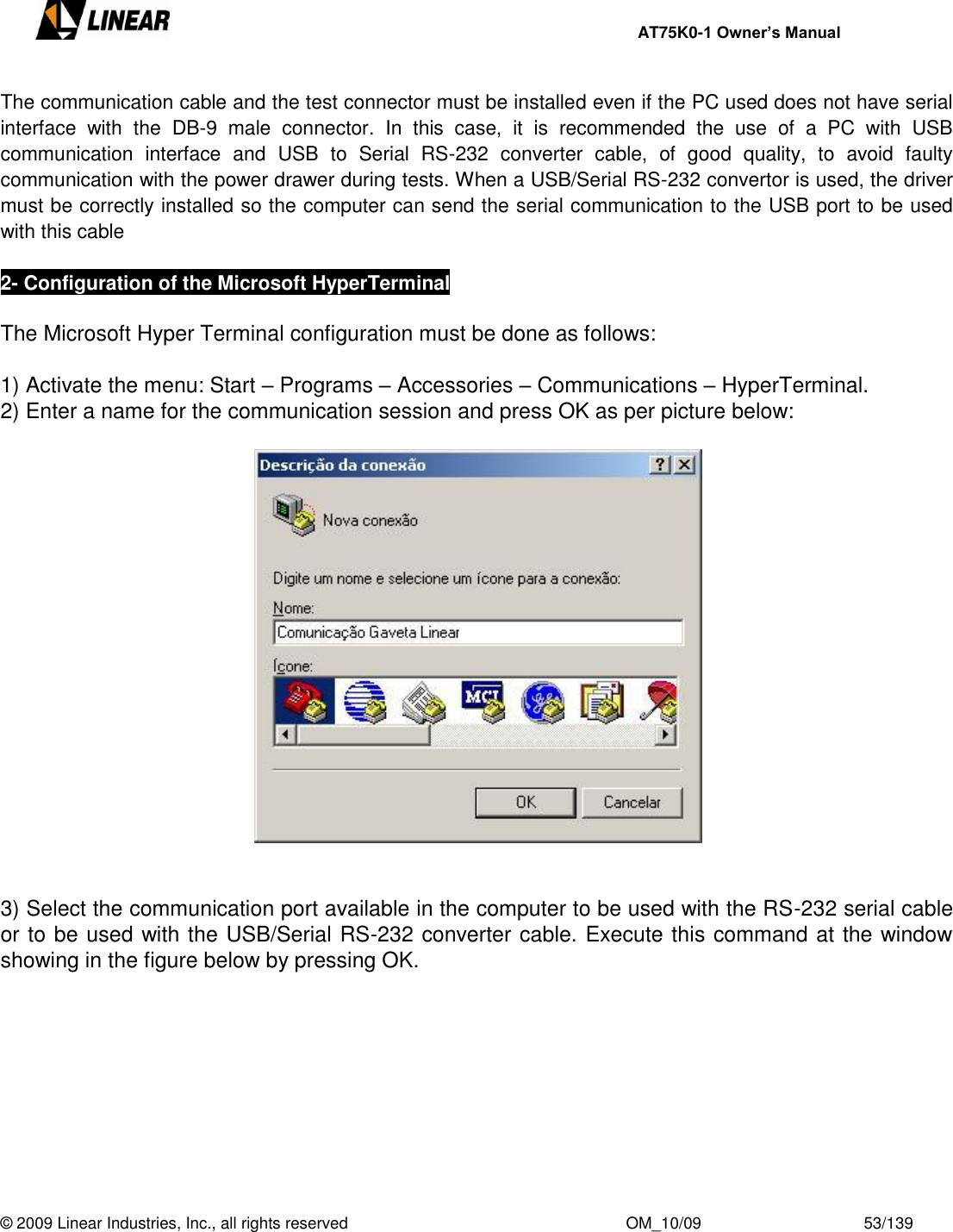     AT75K0-1 Owner’s Manual  © 2009 Linear Industries, Inc., all rights reserved                                                              OM_10/09                                    53/139   The communication cable and the test connector must be installed even if the PC used does not have serial interface  with  the  DB-9  male  connector.  In  this  case,  it  is  recommended  the  use  of  a  PC  with  USB communication  interface  and  USB  to  Serial  RS-232  converter  cable,  of  good  quality,  to  avoid  faulty communication with the power drawer during tests. When a USB/Serial RS-232 convertor is used, the driver must be correctly installed so the computer can send the serial communication to the USB port to be used with this cable  2- Configuration of the Microsoft HyperTerminal  The Microsoft Hyper Terminal configuration must be done as follows:  1) Activate the menu: Start – Programs – Accessories – Communications – HyperTerminal. 2) Enter a name for the communication session and press OK as per picture below:     3) Select the communication port available in the computer to be used with the RS-232 serial cable or to be used with the USB/Serial RS-232 converter cable. Execute this command at the window showing in the figure below by pressing OK.    