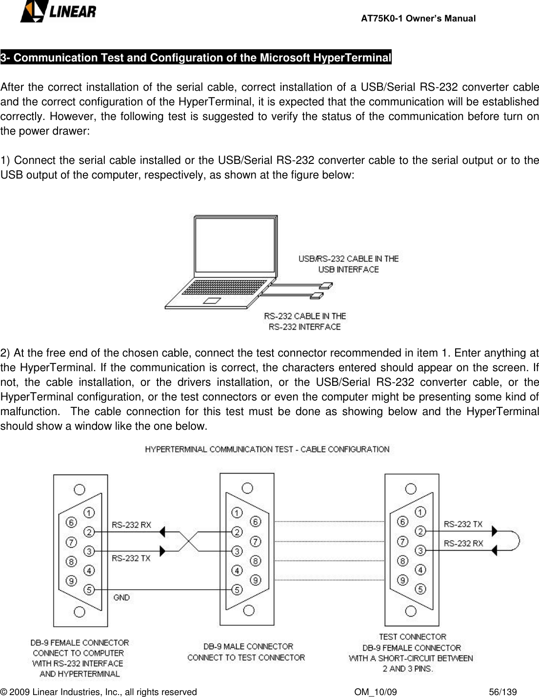     AT75K0-1 Owner’s Manual  © 2009 Linear Industries, Inc., all rights reserved                                                              OM_10/09                                    56/139   3- Communication Test and Configuration of the Microsoft HyperTerminal  After the correct installation of the serial cable, correct installation of a USB/Serial RS-232 converter cable and the correct configuration of the HyperTerminal, it is expected that the communication will be established correctly. However, the following test is suggested to verify the status of the communication before turn on the power drawer:   1) Connect the serial cable installed or the USB/Serial RS-232 converter cable to the serial output or to the USB output of the computer, respectively, as shown at the figure below:        2) At the free end of the chosen cable, connect the test connector recommended in item 1. Enter anything at the HyperTerminal. If the communication is correct, the characters entered should appear on the screen. If not,  the  cable  installation,  or  the  drivers  installation,  or  the  USB/Serial  RS-232  converter  cable,  or  the HyperTerminal configuration, or the test connectors or even the computer might be presenting some kind of malfunction.   The  cable connection for  this  test  must  be done as  showing  below  and  the  HyperTerminal should show a window like the one below.         